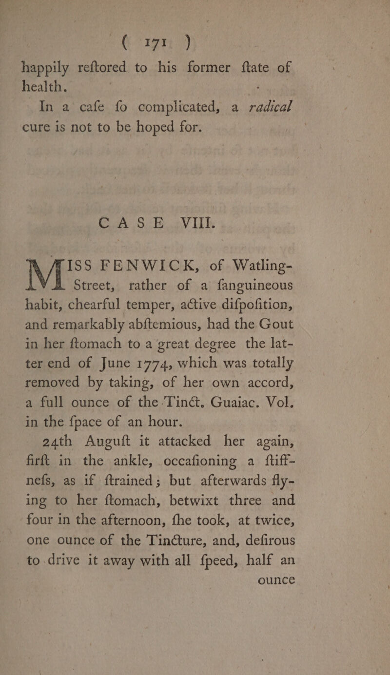 happily reftored to his former ftate of health. In a cafe fo complicated, a radical cure is not to be hoped for. CASE VIII. - \ MISS FENWICK, of Watling- Street, rather of a fanguineous habit, chearful temper, adtive difpofition, and remarkably abftemious, had the Gout in her ftomach to a great degree the lat¬ ter end of June 1774, which was totally removed by taking, of her own accord, a full ounce of the Tindt. Guaiac. Vol. in the fpace of an hour. 24th Augufl it attacked her again, firft in the ankle, occafioning a ftiff- nefs, as if drained; but afterwards fly¬ ing to her ftomach, betwixt three and four in the afternoon, fhe took, at twice, one ounce of the Tindture, and, defirous to drive it away with all fpeed, half an ounce