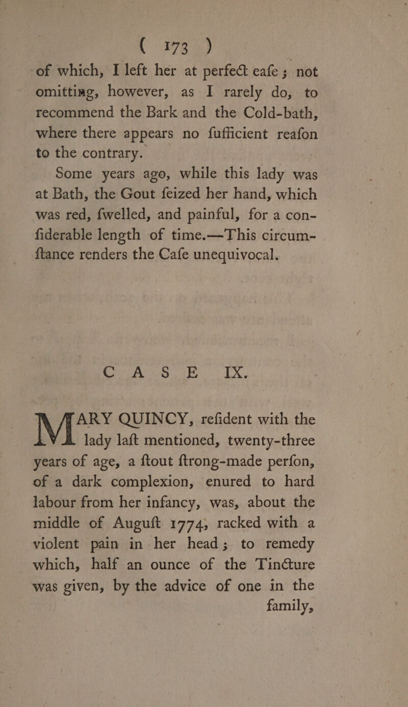 ( *73 ) k •'# of which, I left her at perfect eafe ; not omittiag, however, as I rarely do, to recommend the Bark and the Cold-bath, where there appears no fufficient reafon to the contrary. Some years ago, while this lady was at Bath, the Gout feized her hand, which was red, fwelled, and painful, for a con- fiderable length of time.—This circum- ftance renders the Cafe unequivocal. CASE IX. MARY QUINCY, refident with the _ lady laft mentioned, twenty-three years of age, a flout ftrong-made perfon, of a dark complexion, enured to hard labour from her infancv, was, about the 0 middle of Auguft 1774, racked with a violent pain in her head; to remedy which, half an ounce of the Tindture was given, by the advice of one in the family.
