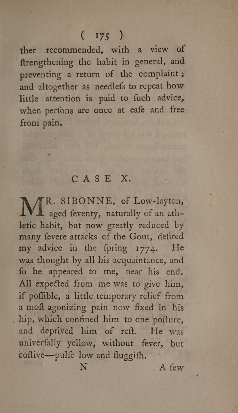 ther recommended, with a view of ftrengthening the habit in general, and preventing a return of the complaint; and altogether as needlefs to repeat how little attention is paid to fuch advice, when perfons are once at eafe and free from pain. C A S E X. MR. SI BONNE, of Low-layton, aged feventy, naturally of an ath¬ letic habit, but now greatly reduced by many fevere attacks of the Gout, defired my advice in the fpring 1774. He was thought by all his acquaintance, and fo he appeared to me, near his end. All expected from me was to give him, if poffible, a little temporary relief from a mod; agonizing pain now fixed in his hip, which confined him to one pofture, and deprived him of reft. He was univerfally yellow, without fever, but coftive—pulfe low and fluggifh. N A few 4