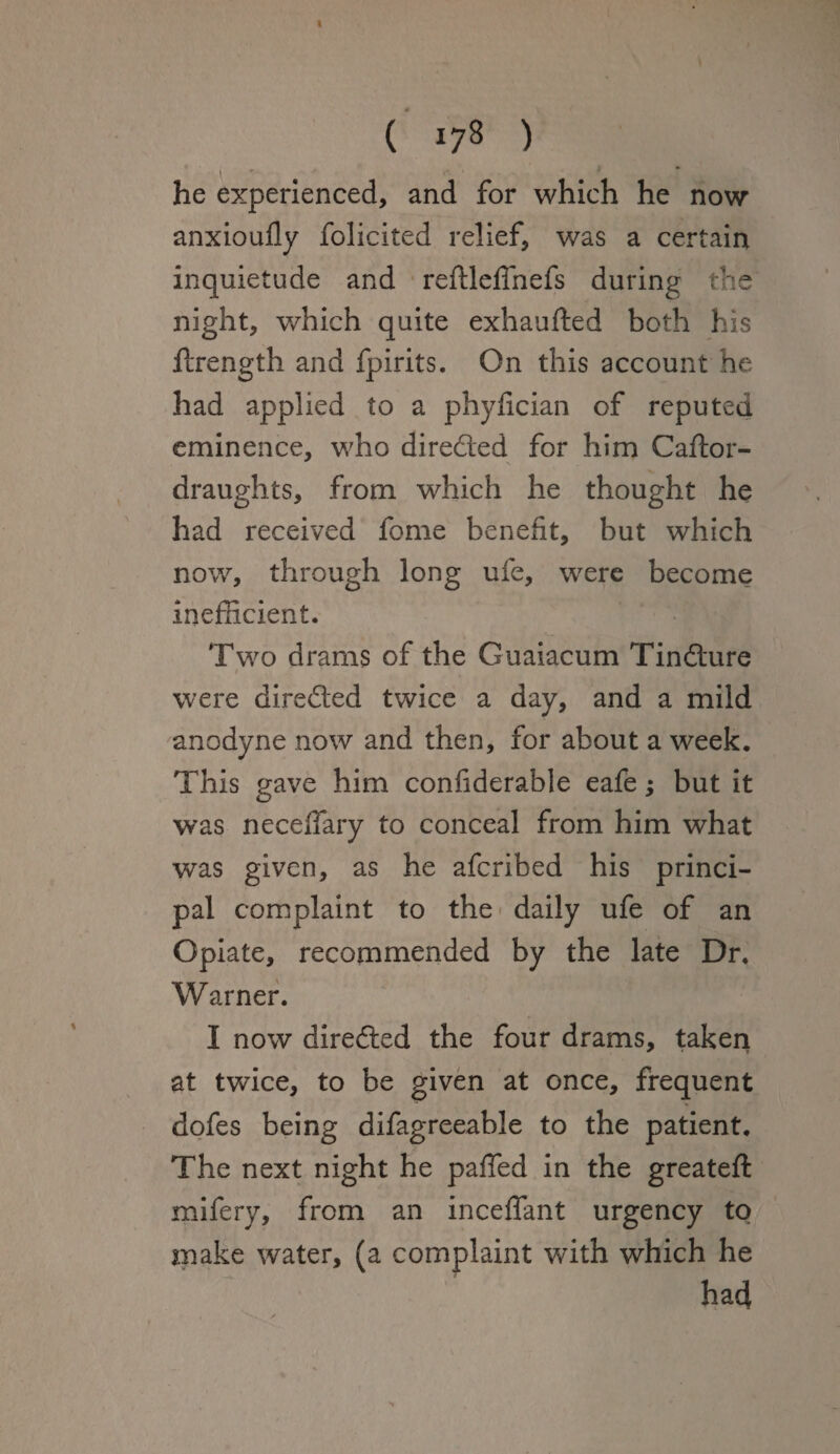 ( 178 ) he experienced, and for which he now anxioufly folicited relief, was a certain inquietude and reftleffnefs during the night, which quite exhaufted both his ftrength and fpirits. On this account he had applied to a phyfician of reputed eminence, who directed for him Caftor- draughts, from which he thought he had received feme benefit, but which now, through long ufe, were become inefficient. Two drams of the Guaiacum Tinfture were dire&ed twice a day, and a mild anodyne now and then, for about a week. This gave him considerable eafe; but it was neceflary to conceal from him what was given, as he aferibed his princi¬ pal complaint to the daily ufe of an Opiate, recommended by the late Dr, Warner. I now directed the four drams, taken at twice, to be given at once, frequent dofes being difagreeable to the patient. The next night he paffed in the greateft mifery, from an inceffant urgency to make water, (a complaint with which he ; had