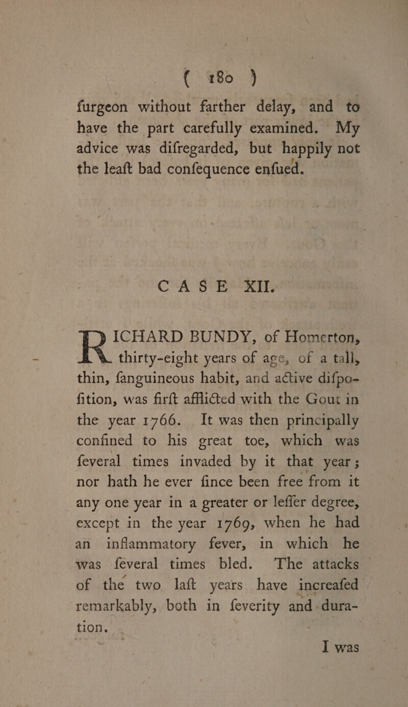 ( 180 ) furgeon without farther delay, and to have the part carefully examined. My advice was difregarded, but happily not the leaf! bad confequence enfued. CASE XII. RICHARD BUNDY, of Homerton, thirty-eight years of age, of a tall* thin, fanguineous habit, and adlive difpo- fition, was firft afflidted with the Gout in the year 1766. It was then principally confined to his great toe, which was t feveral times invaded by it that year; nor hath he ever iince been free from it any one year in a greater or leffer degree, except in the year 1769, when he had an inflammatory fever, in which he was feveral times bled. The attacks of the two la ft years have increafed remarkably, both in feverity and dura¬ tion. ■v« I was