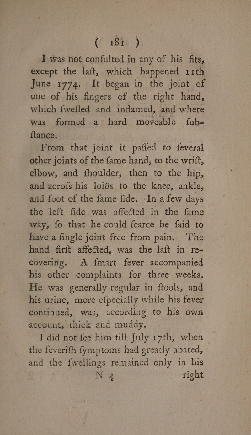 I was not confulted in any of his fits, except the laft, which happened nth June 1774. It began in the joint of one of his fingers of the right hand, which fwelled and inflamed, and where was formed a hard moveable fub-> fiance. From that joint it pafled to feveral other joints of the fame hand, to the wrift, elbow, and fhoulder, then to the hip, and acrofs his loins to the knee* ankle, and foot of the fame fide. In a few days the left fide was affe&ed in the fame way, fo that he could fcarce be faid to have a Angle joint free from pain. The hand firft affedled, was the laft in re¬ covering. A fmart fever accompanied his other complaints for three weeks. He was generally regular in ftools, and his urine, more efpecially while his fever continued, was, according to his own account, thick and muddy. I did not fee him till July 17th, when the feverifh fymptoms had greatly abated, and the dwellings remained only in his N 4. right