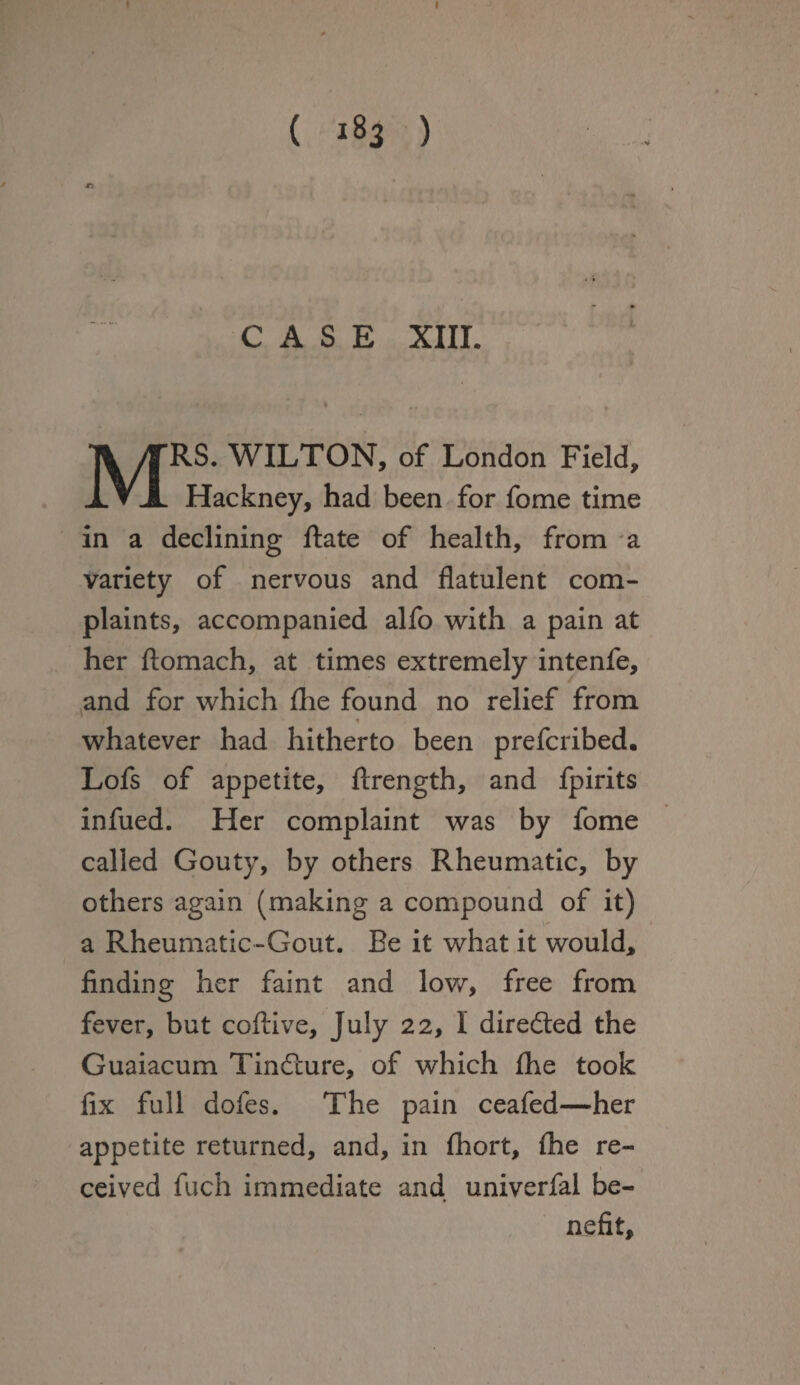 ( 183 ) CASE XIII. 1 MRS. WILTON, of London Field, Hackney, had been for fome time in a declining Rate of health, from a variety of nervous and flatulent com¬ plaints, accompanied alfo with a pain at her ftomach, at times extremely intenfe, and for which fhe found no relief from t whatever had hitherto been prefcribed. Lofs of appetite, ftrength, and fpirits infued. Her complaint was by fome called Gouty, by others Rheumatic, by others again (making a compound of it) a Rheumatic-Gout. Be it what it would, finding her faint and low, free from fever, but coftive, July 22, 1 directed the Guaiacum Tindiure, of which fhe took fix full dofes. The pain ceafed—her appetite returned, and, in fhort, fhe re¬ ceived fuch immediate and univerfal be- nefit.