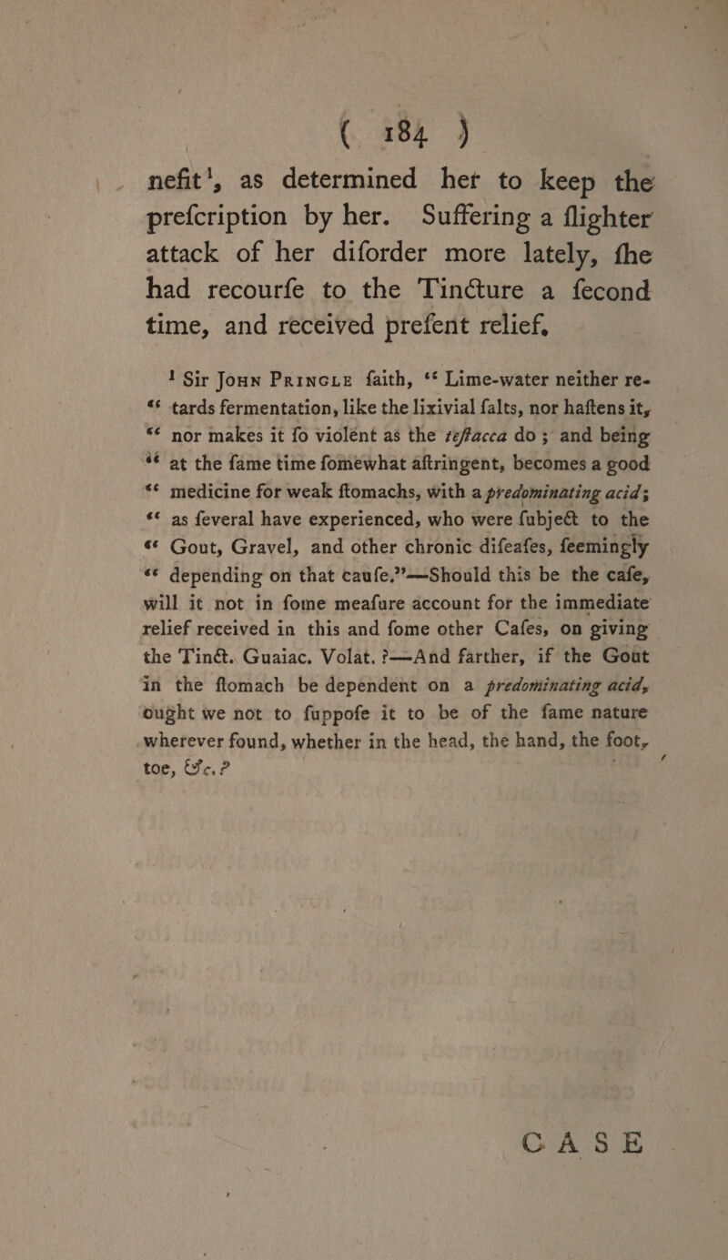 nefit1, as determined her to keep the prefcription by her. Suffering a High ter attack of her diforder more lately, (he had recourfe to the Tindture a fecond time, and received prefent relief, 1 Sir John Pringle faith, ts Lime-water neither re- ** tards fermentation, like the lixivial falts, nor haftens it, €< nor makes it fo violent as the tejlacca do ; and being “ at the fame time fomewhat aftringent, becomes a good €t medicine for weak flomachs, with a predominating acid; €t as feveral have experienced, who were fubjett to the ** Gout, Gravel, and other chronic difeafes, feemingly “ depending on that caufe.”—Should this be the cafe, will it not in fome meafure account for the immediate relief received in this and fome other Cafes, on giving the Tin£t. Guaiac. Volat. ?—And farther, if the Gout in the flomach be dependent on a predominating acid, ought we not to fuppofe it to be of the fame nature wherever found, whether in the head, the hand, the footr toe, P