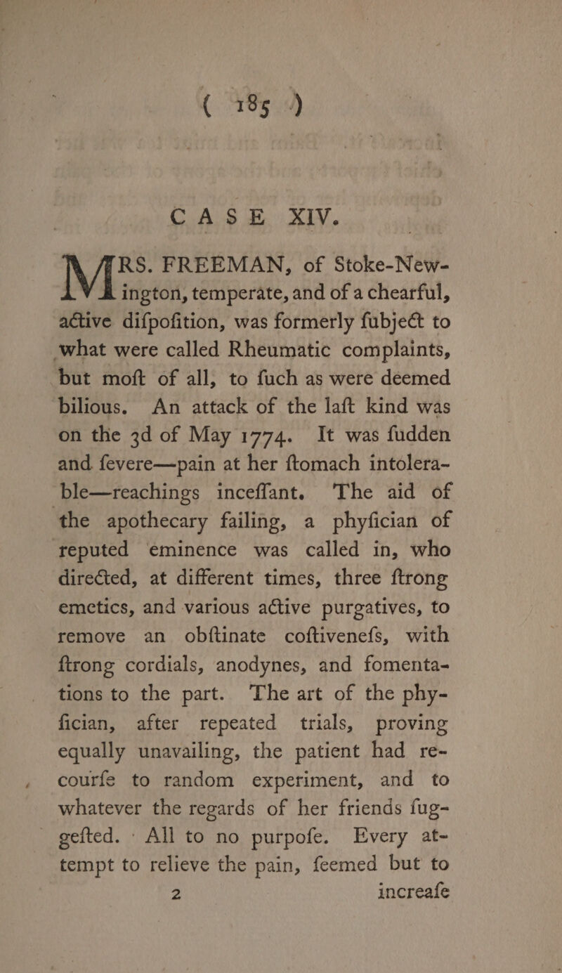 ( i8 5 ) CASE XIV. « MRS. FREEMAN, of Stoke-New- ington, temperate, and of a chearful, active difpofition, was formerly fubjeft to what were called Rheumatic complaints, but mofl; of all, to fuch as were deemed bilious. An attack of the laft kind was t on the 3d of May 1774. It was fudden and fevere—pain at her ftomach intolera¬ ble—reachings inceflant# The aid of the apothecary failing, a phyfician of reputed eminence was called in, who directed, at different times, three ftrong emetics, and various adlive purgatives, to remove an obftinate coftivenefs, with ftrong cordials, anodynes, and fomenta¬ tions to the part. The art of the phy¬ fician, after repeated trials, proving equally unavailing, the patient had re- courfe to random experiment, and to whatever the regards of her friends fug- gefted. * All to no purpofe. Every at¬ tempt to relieve the pain, feemed but to 2 increafe