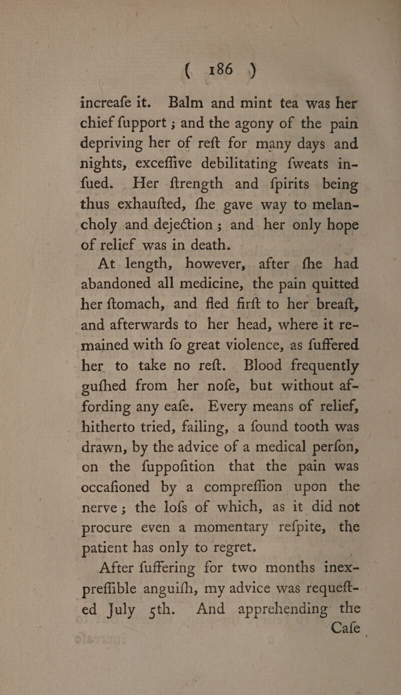 - \ \ increafe it. Balm and mint tea was her chief fupport; and the agony of the pain depriving her of reft for many days and nights, excefiive debilitating fweats in- fued. Her ftrength and fpirits being thus exhaufted, ftie gave way to melan¬ choly and dejecftion; and her only hope of relief was in death. At length, however, after fhe had abandoned all medicine, the pain quitted her ftomach, and fled firft to her breaft, and afterwards to her head, where it re¬ mained with fo great violence, as fuffered her to take no reft. Blood frequently guftied from her nofe, but without af¬ fording any eafe. Every means of relief, hitherto tried, failing, a found tooth was drawn, by the advice of a medical perfon, on the fuppofition that the pain was occafioned by a comprefiion upon the nerve; the lofs of which, as it did not procure even a momentary refpite, the patient has only to regret. After fuffering for two months inex- preflible anguiih, my advice was requeft- ed July 5th. And apprehending the Cafe