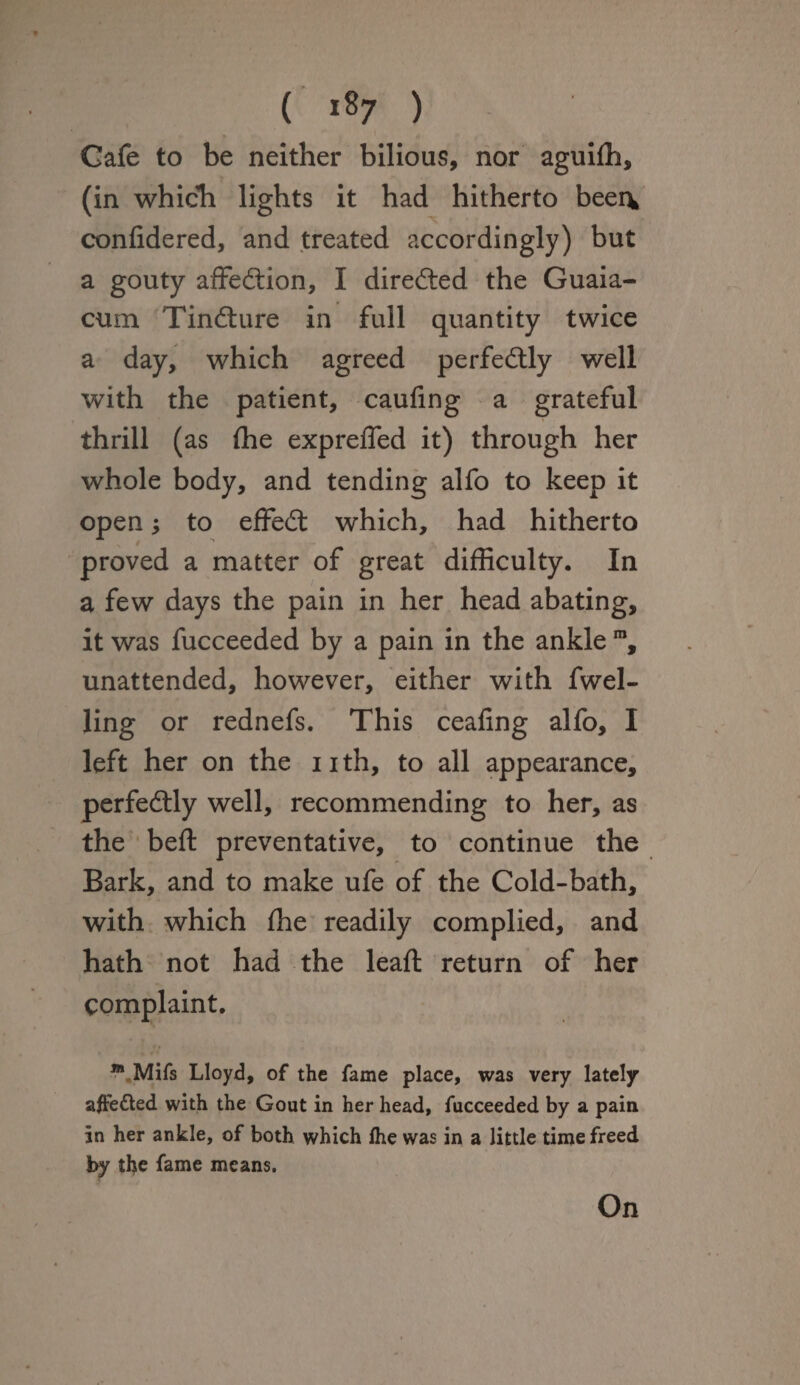 Cafe to be neither bilious, nor aguiffi, (in which lights it had hitherto beei\ confidered, and treated accordingly) but a gouty affection, I directed the Guaia- cum Tindture in full quantity twice a day, which agreed perfectly well with the patient, caufing a grateful thrill (as (he expreffed it) through her whole body, and tending alfo to keep it open; to effedt which, had hitherto proved a matter of great difficulty. In a few days the pain in her head abating, it was fucceeded by a pain in the ankle m, unattended, however, either with fwel- ling or rednefs. This ceafing alfo, I left her on the 11 th, to all appearance, perfedtly well, recommending to her, as the bed preventative, to continue the Bark, and to make ufe of the Cold-bath, with which ffie readily complied, and hath not had the lead return of her complaint. * Mifs Lloyd, of the fame place, was very lately affe&ed with the Gout in her head, fucceeded by a pain in her ankle, of both which fhe was in a little time freed by the fame means. On