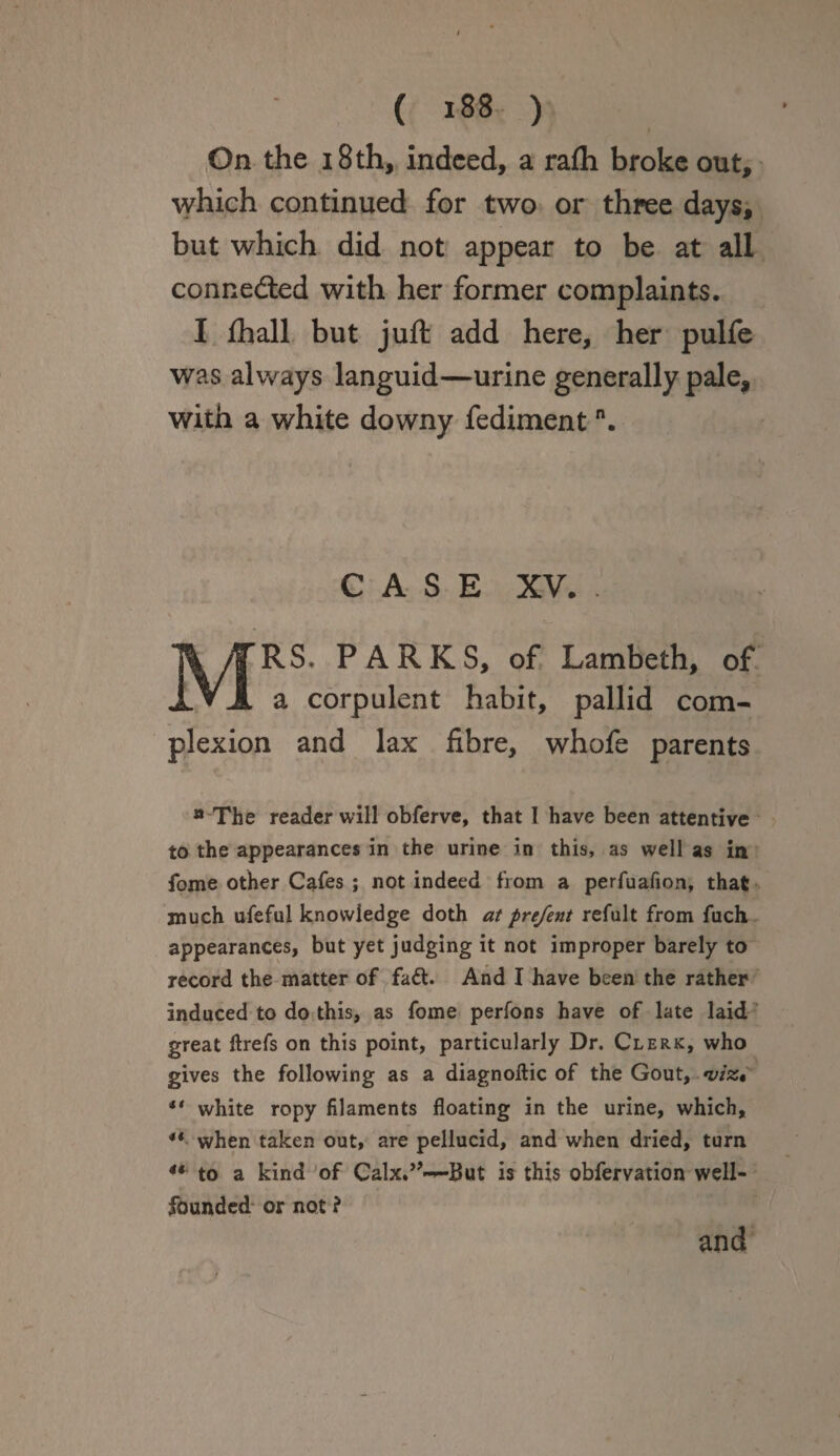 On the 18 th, indeed, a rafli broke out, which continued for two or three days, but which did not appear to be at all connected with her former complaints. I fhall but juft add here, her pulfe was always languid—urine generally pale, with a white downy fedimentn. CASE XV. . MRS. PARKS, of Lambeth, of a corpulent habit, pallid com¬ plexion and lax fibre, whofe parents n The reader will obferve, that I have been attentive to the appearances in the urine in this, as well as in fome other Cafes ; not indeed from a perfuafion, that much ufeful knowledge doth at prefent refult from fuch appearances, but yet judging it not improper barely to record the matter of fa£t. And I have been the rather induced to do this, as fome perfons have of late laid great ftrefs on this point, particularly Dr. Clerk, who gives the following as a diagnoftic of the Gout, •viz* *' white ropy filaments floating in the urine, which, ** when taken out, are pellucid, and when dried, turn 44 to a kind of Calx.,,—But is this obfervation well- founded or not ? and
