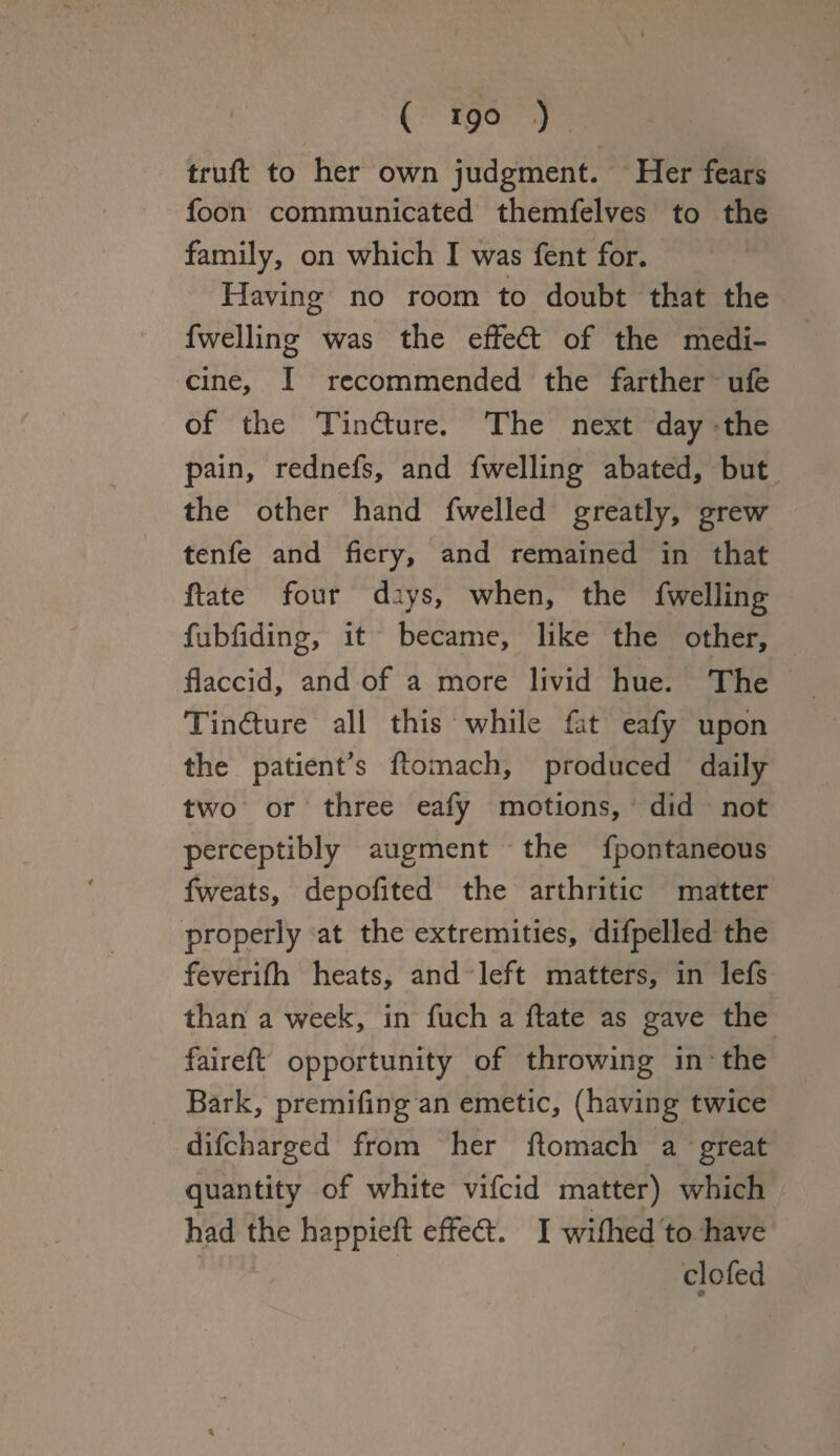 ( *9° ) truft to her own judgment. Her fears foon communicated themfelves to the family, on which I was fent for. Having no room to doubt that the fwelling was the effedt of the medi¬ cine, I recommended the farther ufe of the Tindture. The next day the pain, rednefs, and fwelling abated, but the other hand fwelled greatly, grew tenfe and fiery, and remained in that ftate four days, when, the fwelling fubfiding, it became, like the other, flaccid, and of a more livid hue. The Tindture all this while fat eafy upon the patient’s ftomach, produced daily two or three eafy motions, did not perceptibly augment the fpontaneous fweats, depofited the arthritic matter properly at the extremities, difpelled the feverifh heats, and left matters, in lefs than a week, in fuch a ftate as gave the faireft opportunity of throwing in the Bark, premifing an emetic, (having twice difeharged from her ftomach a great quantity of white vifeid matter) which had the happieft effedt. I wifhed to have cl o fed