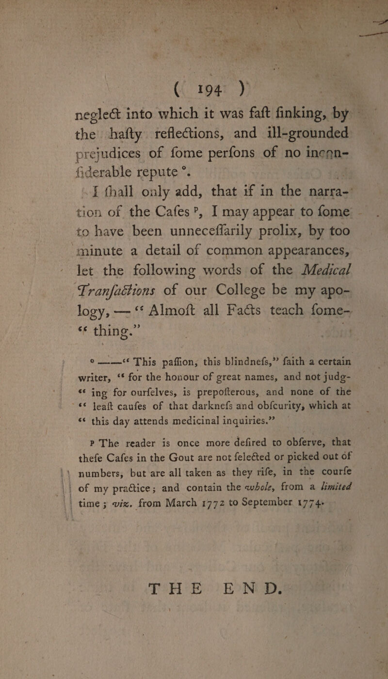 ■' ( *94 ) negleft into which it was faft finking, by the hafty reflexions, and ill-grounded prejudices of fome perfons of no inron- fiderable repute I (hall only add, that if in the narra¬ tion of the Cafesp, I may appear to fome to have been unneceflarily prolix, by too minute a detail of common appearances, let the following words of the Medical T’ranfaStions of our College be my apo¬ logy,— “ Almofl: all Fads teach fome- thing.” °-“ This pafiion, this blindnefs,” faith a certain writer, “ for the honour of great names, and not judg- « ing for ourfelves, is prepoderous, and none of the “ lead caufes of that darknefs and obfcurity, which at “ this day attends medicinal inquiries.” p The reader is once more defired to obferve, that thefe Cafes in the Gout are not feledted or picked out of ‘ numbers, but are all taken as they rife, in the courfe of my pra&ice; and contain the whole, from a limited time ; viz. from March 1772 to September 1774.. ■n v • . v THE END.