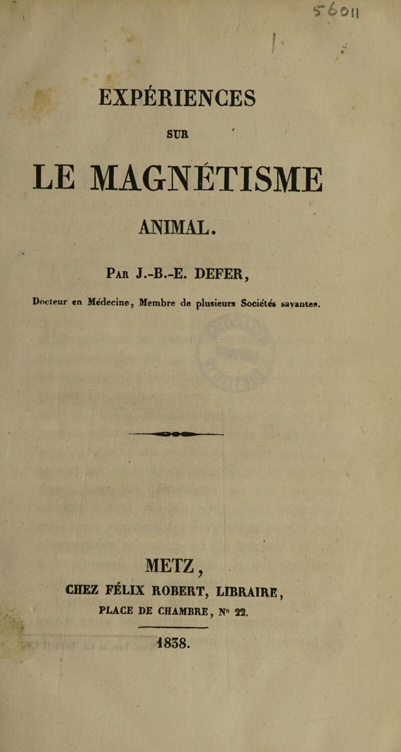 !- •»6o il EXPÉRIENCES SUR LE MAGNÉTISME ANIMAL. Par J.-B.-E. DEFER, Docteur en Médecine, Membre de plusieurs Société* savantes. METZ, CHEZ FÉLIX ROBERT, LIBRAIRE, PLACE DE CHAMBRE, N» 22. 4838.