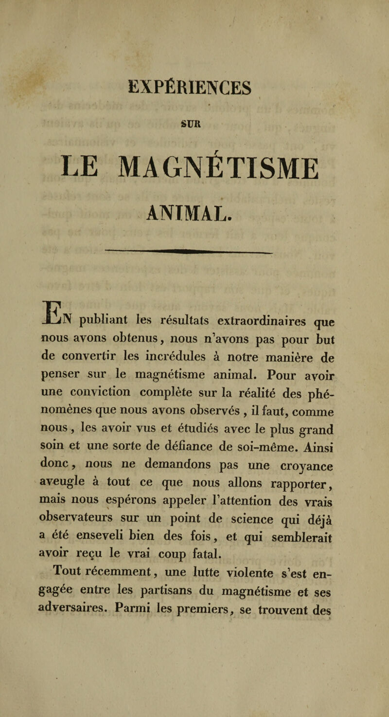 EXPÉRIENCES SUR LE MAGNÉTISME ANIMAL. JËN publiant les résultats extraordinaires que nous ayons obtenus, nous n’avons pas pour but de convertir les incrédules à notre manière de penser sur le magnétisme animal. Pour avoir une conviction complète sur la réalité des phé¬ nomènes que nous avons observés , il faut, comme nous, les avoir vus et étudiés avec le plus grand soin et une sorte de défiance de soi-même. Ainsi donc, nous ne demandons pas une croyance aveugle à tout ce que nous allons rapporter, mais nous espérons appeler l’attention des vrais observateurs sur un point de science qui déjà a été enseveli bien des fois, et qui semblerait avoir reçu le vrai coup fatal. Tout récemment, une lutte violente s’est en¬ gagée entre les partisans du magnétisme et ses adversaires. Parmi les premiers, se trouvent des