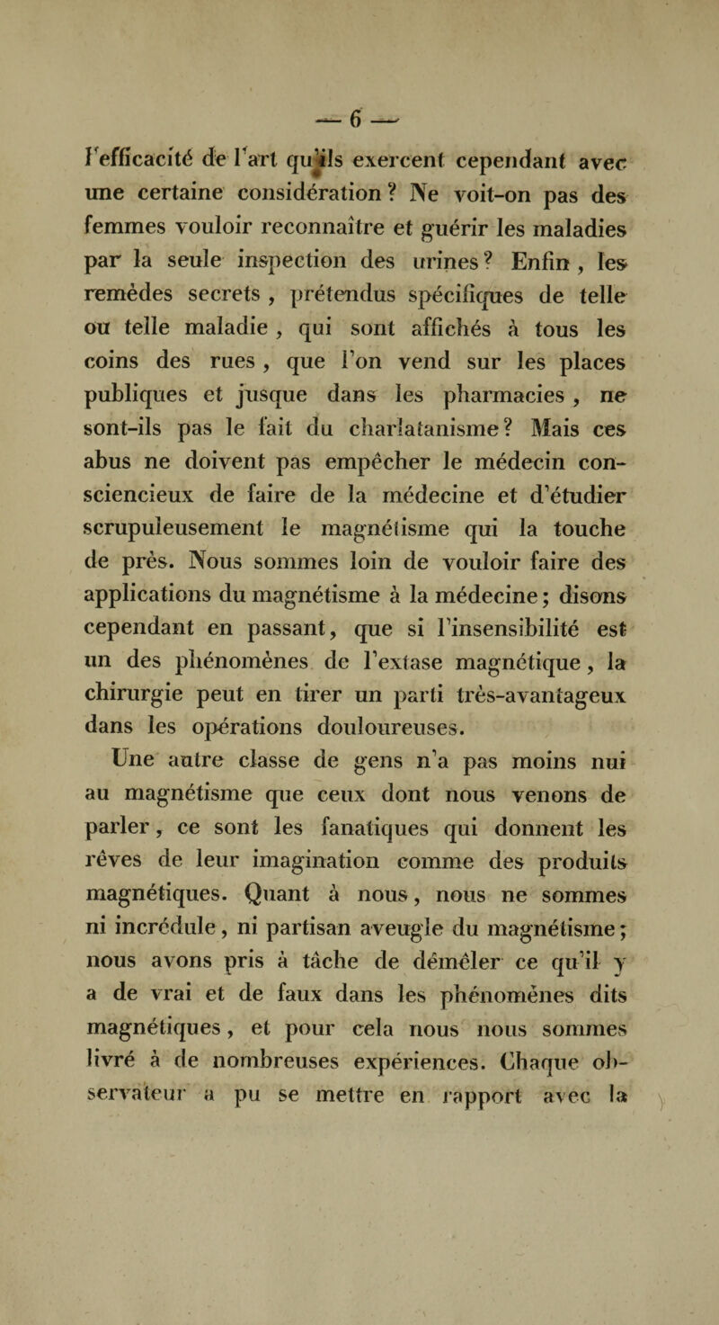 Inefficacité de fart qujils exercent cependant avec une certaine considération? Ne voit-on pas des femmes vouloir reconnaître et guérir les maladies par la seule inspection des urines ? Enfin , les remèdes secrets , prétendus spécifiques de telle ou telle maladie , qui sont affichés à tous les coins des rues , que Ton vend sur les places publiques et jusque dans les pharmacies , ne sont-ils pas le fait du charlatanisme? Mais ces abus ne doivent pas empêcher le médecin con¬ sciencieux de faire de la médecine et d’étudier scrupuleusement le magnétisme qui la touche de près. Nous sommes loin de vouloir faire des applications du magnétisme à la médecine ; disons cependant en passant, que si l’insensibilité est un des phénomènes de l’extase magnétique, la chirurgie peut en tirer un parti très-avantageux dans les opérations douloureuses. Une autre classe de gens n’a pas moins nui au magnétisme que ceux dont nous venons de parler, ce sont les fanatiques qui donnent les rêves de leur imagination comme des produits magnétiques. Quant à nous, nous ne sommes ni incrédule, ni partisan aveugle du magnétisme ; nous avons pris à tâche de démêler ce qu’il y a de vrai et de faux dans les phénomènes dits magnétiques, et pour cela nous nous sommes livré à de nombreuses expériences. Chaque ob¬ servateur a pu se mettre en rapport avec la