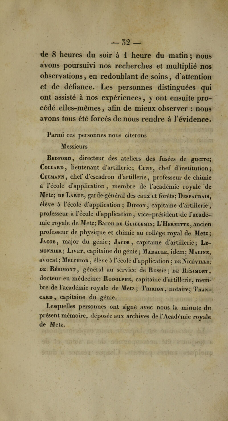 de 8 heures du soir à 1 heure du matin ; nous avons poursuivi nos recherches et multiplié nos observations, en redoublant de soins, d’attention et de défiance. Les personnes distinguées qui ont assisté à nos expériences, y ont ensuite pro¬ cédé elles-mêmes, afin de mieux observer : nous avons tous été forcés de nous rendre à l’évidence. Parmi ces personnes nous citerons Messieurs h ' . ; • ' * j m \ Bedford, directeur des ateliers des fusées de guerre; Collard , lieutenant d’artillerie ; Cuny, chef d’institution ; Culmann, chef d’escadron d’artillerie, professeur de chimie à l’école d’application, membre de l’académie royale de Metz; de Larue, garde-général des eaux et forêts; Desfaudais, élève à l’école d’application ; Didion , capitaine d’artillerie, professeur à l’école d’application, vice-président de l’acadé¬ mie royale de Metz; Baron de Güillemin; L’Hermitte, ancien professeur de physique et chimie au collège royal de Metz ; Jacob, major du génie; Jacob, capitaine d’artillerie; Le- monnier; Livet, capitaine du génie; Madaule, idem; Maline, avocat ; Melchior , élève à l’école d’application ; de Nicéville; de Résimojnt , général au service de Russie; de Résimont, docteur en médecine: Rodolphe, capitaine d’artillerie, mem¬ bre de l’académie royale de Metz; Thiriox, notaire; Tran- card , capitaine du génie. Lesquelles personnes ont signé avec nous la minute du présent mémoire, déposée aux archives de l’Académie royale de Metz.