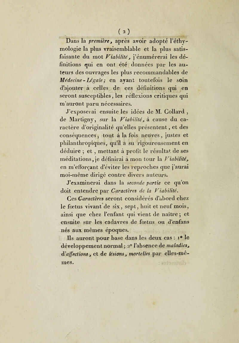 Dans la premièret après avoir adopté l’éthy- mologie la plus vraisemblable et la plus satis¬ faisante du mot Viabilitéj j’énumérerai les dé¬ finitions qui en ont été données par les au¬ teurs des ouvrages les plus recommandables de Médecine - Légale ; en ayant toutefois le soin d’ajouter à celles de ces définitions qui en seront susceptibles, les réflexions critiques qui m’auront paru nécessaires. J’exposerai ensuite les idées de M. Collard , de Martigny, sur la Viabilité 3 à cause du ca¬ ractère d’originalité qu’elles présentent, et des conséquences, tout à la fois neuves, justes et philanthropiques, qu’il a su rigoureusement en déduire ; et , mettant à profit le résultat de ses méditations, je définirai à mon tour la Viabilité3 en m’efforçant d’éviter les reproches que j’aurai moi-même dirigé contre divers auteurs. J’examinerai dans la seconde partie ce qu’on doit entendre par Caractères de la Viabilité. Ces Caractères seront considérés d’abord chez le fœtus vivant de six, sept, huit et neuf mois, ainsi que chez l’enfant qui vient de naître ; et ensuite sur les cadavres de fœtus ou d’enfans nés aux mêmes époques. Ils auront pour base dans les deux cas : i® le développement normal ; 2° l’absence de maladiesx d'affections j et de lésions 3 mortelles par elles-mê¬ mes.