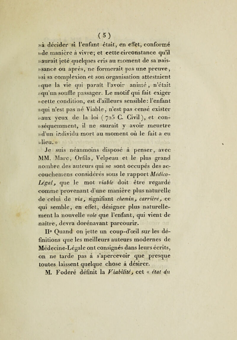 »à décider si l’enfant était, en effet, conformé «de manière à vivre; et eettecirconstance qu’il » aurait jeté quelques cris au moment de sa nais- «sance ou après, ne formerait pas une preuve, »si sa compiexion et son organisation attestaient »que la vie qui parait l’avoir animé , n’était «qu’un souffle passager. Le motif qui fait exiger «cette condition, est d’ailleurs sensible: l’enfant «qui n’est pas né Viable, n’est pas censé exister «aux yeux de la loi (7^5 G. Civil), et con- «séquemment, il ne saurait y avoir meurtre «d’un individu mort au moment où le fait a eu «lieu. « Je suis néanmoins disposé à penser, avec MM. Marc, Orfîla, Velpeau et le plus grand nombre des auteurs qui se sont occupés des ae- couchemens considérés sous le rapport Médico- Légal > que le mot viable doit être regardé comme provenant d’une manière plus naturelle de celui de via, signifiant chemin> carrièrece qui semble, en effet, désigner plus naturelle¬ ment la nouvelle voie que l’enfant, qui vient de naître, devra dorénavant parcourir. II0 Quand on jette un coup-d’oeil sur les dé¬ finitions que les meilleurs auteurs modernes de Médecine-Légale ont consignés dans leurs écrits, on ne tarde pas à s’apercevoir que presque toutes laissent quelque chose à désirer. M. Foderé définit la Viabilité, cet « état du