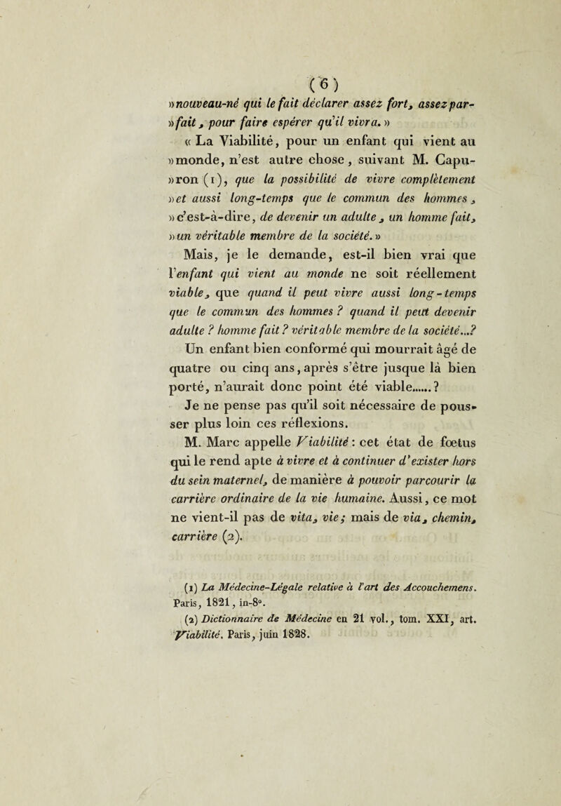 nnouveau-né qui le fait déclarer assez fort, assez par¬ afait, pour faire espérer qu'il vivra. » « La Viabilité, pour un enfant qui vient au «monde, n’est autre chose, suivant M. Capu- »ron (i), que la possibilité de vivre complètement « et aussi long-temps que te commun des hommes , «c’est-à-dire, de devenir un adulte, un homme fait, vun véritable membre de la société. » Mais, je le demande, est-il bien vrai que l’enfant qui vient au monde ne soit réellement viable, que quand il peut vivre aussi long -temps que le commun des hommes ? quand il peut devenir adulte ? homme fait ? véritable membre de la société...? Un enfant bien conformé qui mourrait âgé de quatre ou cinq ans, après s’être jusque là bien porté, n’aurait donc point été viable..? Je ne pense pas qu’il soit nécessaire de pous¬ ser plus loin ces réflexions. M. Marc appelle Viabilité : cet état de foetus qui le rend apte à vivre et à continuer d'exister hors du sein maternel, de manière à pouvoir parcourir la carrière ordinaire de la vie humaine. Aussi, ce mot ne vient-il pas de vita, vie; mais de via, chemin, carrière (2). (1) La Médecine-Légale relative a l'art des Àccouchemens. Paris, 1821, in-8°. (2) Dictionnaire de Médecine en 21 vol., tom. XXI, art. Viabilité. Paris, juin 1828.