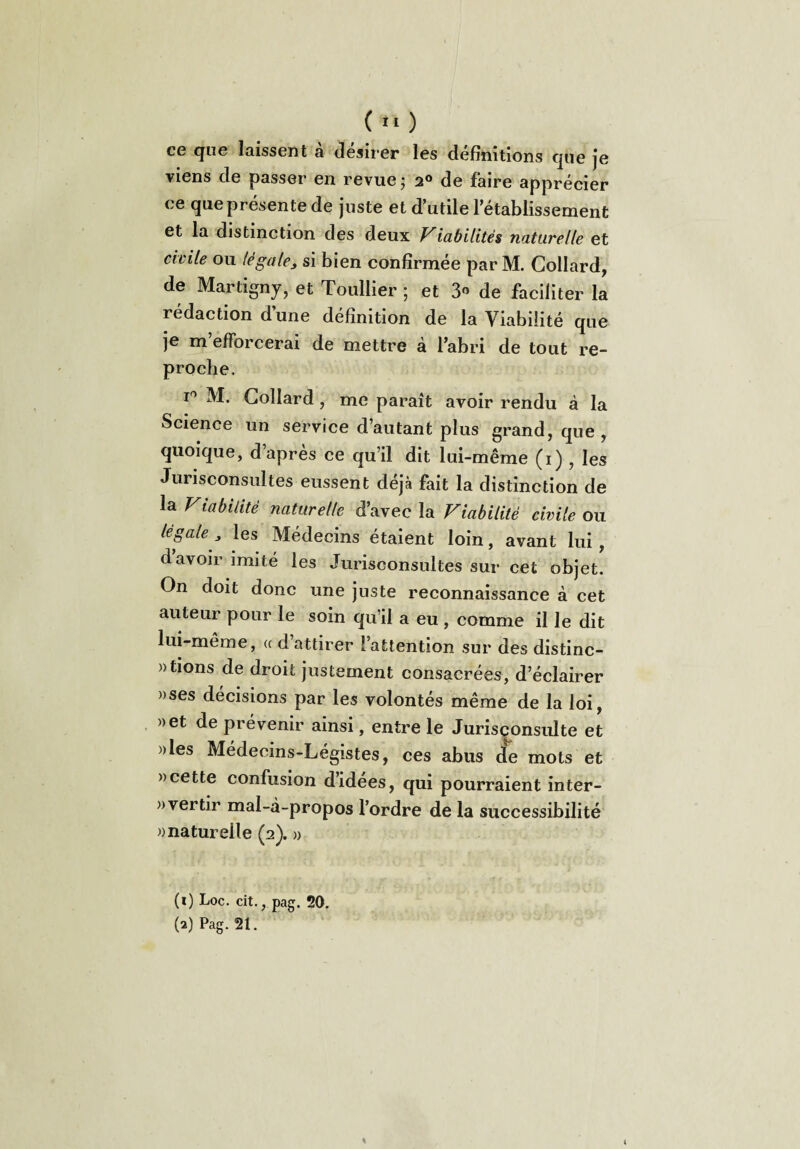 ce que laissent a desirer les définitions que je viens de passer en revue ; 2° de faire apprécier ce que présente de juste et d’utile l’établissement et la distinction des deux Viabilités naturelle et civile ou (égale3 si bien confirmée par M. Collard, de Martigny, et Toullier ; et 3° de faciliter la rédaction d’une définition de la Viabilité que je m efforcerai de mettre à l’abri de tout re¬ proche. i° M. Collard, me paraît avoir rendu à la Science un service d’autant plus grand, que , quoique, d’après ce qu’il dit lui-même (i) , les Jurisconsultes eussent déjà fait la distinction de la Viabilité naturelle d’avec la Viabilité civile ou légale} les Médecins étaient loin, avant lui , davoir imité les Jurisconsultes sur cet objet. On doit donc une juste reconnaissance à cet auteur pour le soin qu’il a eu , comme il le dit lui-même, « d attirer l’attention sur des distinc¬ tions de droit justement consacrées, d’éclairer »ses décisions par les volontés même de la loi, »et de prévenir ainsi, entre le Jurisconsulte et Mes Médecins-Légistes, ces abus de mots et » cette confusion d’idées, qui pourraient inter¬ vertir mal-à-propos l’ordre de la successibilité «naturelle (2). » (1) Loc. cit., pag. 20. (2) Pag. 21. %