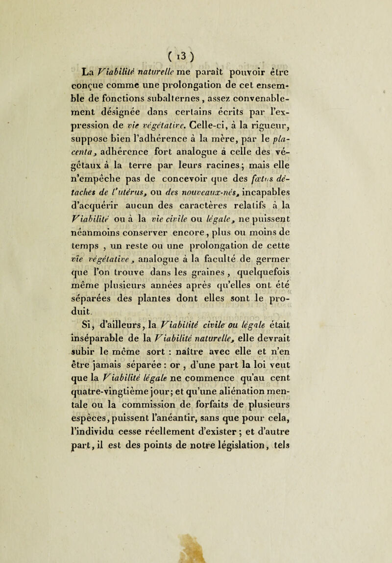 La Fiabilité naturelle me parait pouvoir être conçue comme une prolongation de cet ensem¬ ble de fonctions subalternes , assez convenable¬ ment désignée dans certains écrits par l’ex¬ pression de vie végétative. Celle-ci, à la rigueur, suppose bien l’adhérence à la mère, par le pla¬ centa, adhérence Fort analogue à celle des vé¬ gétaux à la terre par leurs racines; mais elle n’empêche pas de concevoir que des fœtus dé¬ taches de l’utérus, ou des nouveaux-nést incapables d’acquérir aucun des caractères relatifs à la Viabilité ou à la vie civile ou légale, ne puissent néanmoins conserver encore, plus ou moins de temps , un reste ou une prolongation de cette vie végétative j analogue à la faculté de germer que l’on trouve dans les graines , quelquefois même plusieurs années après qu’elles ont été séparées des plantes dont elles sont le pro¬ duit. Si, d’ailleurs, la Viabilité civile ou légale était inséparable de la Viabilité naturelle, elle devrait subir le meme sort : naître avec elle et n’en être jamais séparée : or , d’une part la loi veut que la Viabilité légale ne commence qu’au cent quatre-vingtième jour; et qu’une aliénation men¬ tale ou la commission de forfaits de plusieurs espèces,puissent l’anéantir, sans que pour cela, l’individu cesse réellement d’exister ; et d’autre part, il est des points de notre législation, tels