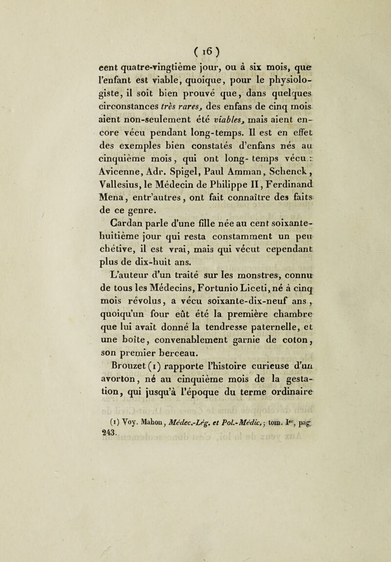 (,6) eent quatre-vingtième jour, ou à six; mois, que l'enfant est viable, quoique, pour le physiolo¬ giste, il soit bien prouvé que, dans quelques circonstances très rares, des enfans de cinq mois aient non-seulement été viables, mais aient en¬ core vécu pendant long-temps. Il est en effet des exemples bien constatés d’enfans nés au cinquième mois, qui ont long-temps vécu r Avicenne, Adr. Spigel, Paul Amman, Schenck, Vallesius, le Médecin de Philippe II, Ferdinand Mena, entr’autres, ont fait connaître des faits de ce genre. Cardan parle d'une fille née au cent soixante- huitième jour qui resta constamment un peu chétive, il est vrai, mais qui vécut cependant plus de dix-huit ans. L'auteur d'un traité sur les monstres, connu de tous les Médecins, Fortunio Liceti,né à cinq mois révolus, a vécu soixante-dix-neuf ans , quoiqu’un four eût été la première chambre que lui avait donné la tendresse paternelle, et une boîte, convenablement garnie de coton, son premier berceau. Brouzet (i) rapporte l’histoire curieuse d'un avorton, né au cinquième mois de la gesta¬ tion, qui jusqu’à l’époque du terme ordinaire (0 Voy. Mahou, Médec.-Lêg, et Pol.-Médic, • tom. Ier, paçr 243.