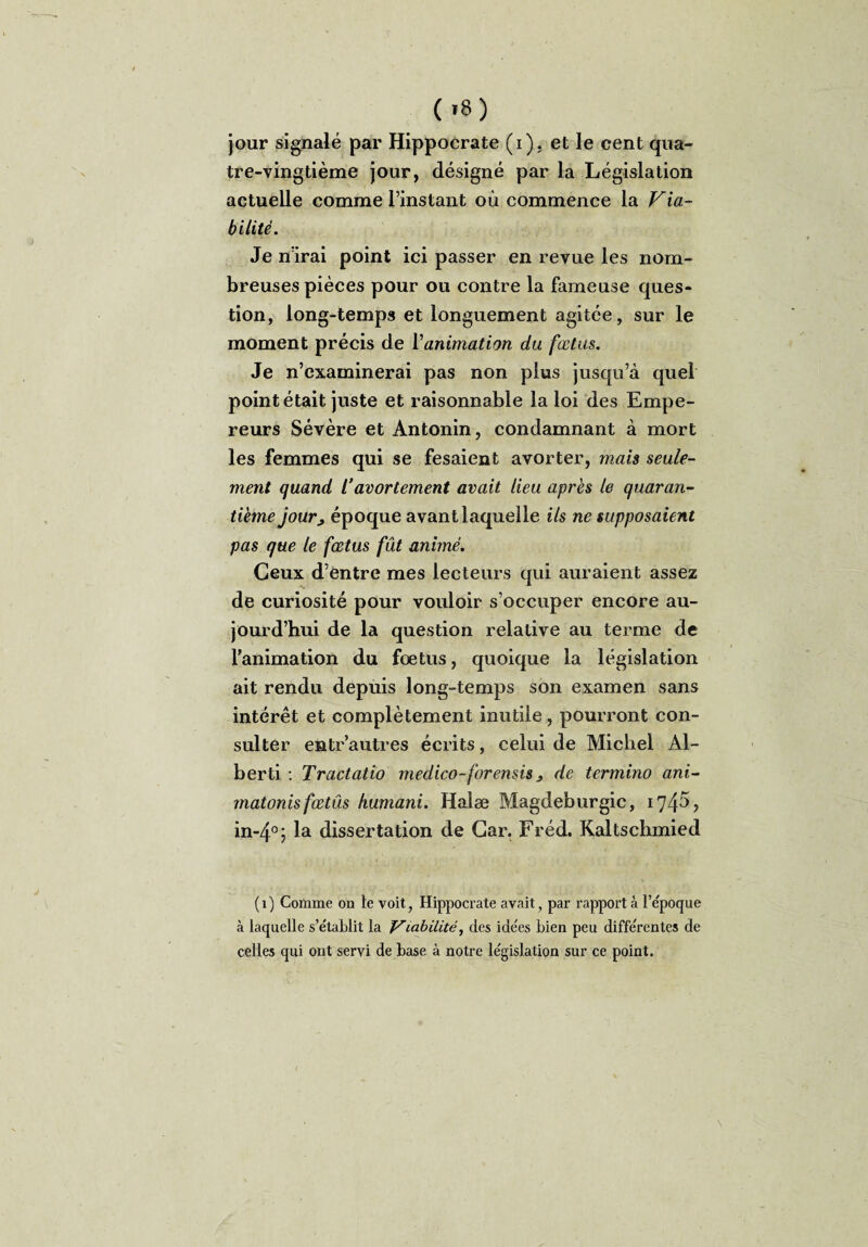 ( >8) jour signalé par Hippocrate (i). et le cent qua¬ tre-vingtième jour, désigné par la Législation actuelle comme l’instant où commence la Via¬ bilité. Je nïrai point ici passer en revue les nom¬ breuses pièces pour ou contre la fameuse ques¬ tion, long-temps et longuement agitée, sur le moment précis de Yanimation du fœtus. Je n’examinerai pas non plus jusqu’à quel point était juste et raisonnable la loi des Empe¬ reurs Sévère et Antonin, condamnant à mort les femmes qui se fesaient avorter, mais seule¬ ment quand /'avortement avait lieu après le quaran¬ tième jourj, époque avant laquelle ils ne supposaient pas que le fœtus fût animé. Ceux d’entre mes lecteurs qui auraient assez de curiosité pour vouloir s’occuper encore au¬ jourd’hui de la question relative au terme de l’animation du fœtus, quoique la législation ait rendu depuis long-temps son examen sans intérêt et complètement inutile, pourront con¬ sulter entr’autres écrits, celui de Michel Al- berti : Tractatio medico-forensis 3 de termino ani- rnatonisfœtûs humani. Halæ Magdeburgic, 174^ > in-4°; la dissertation de Car. Fréd. Kaltschmied (1) Comme on te voit, Hippocrate avait, par rapport à l’epoque à laquelle s’e'tablit la friabilité, des ide'es bien peu différentes de celles qui ont servi de base à notre législation sur ce point.