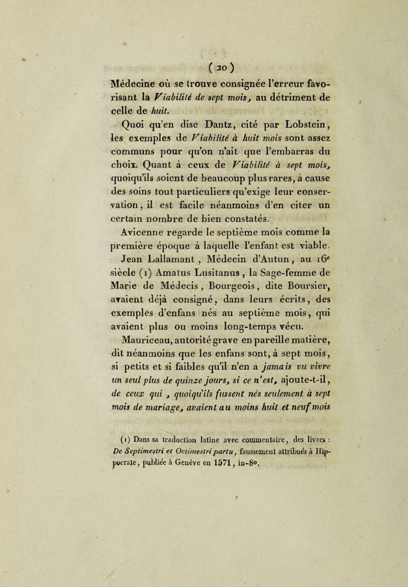 Médecine où se trouve consignée l’erreur favo¬ risant la Viabilité de sept mois3 au détriment de celle de huit. Quoi qu’en dise Dantz, cité par Lobstein, les exemples de Viabilité à huit mois sont assez communs pour qu’on n’ait que l’embarras du choix. Quant à ceux de Viabilité à sept mois3 quoiqu’ils soient de beaucoup plus rares, à cause des soins tout particuliers qu’exige leur conser¬ vation , il est facile néanmoins d’en citer un certain nombre de bien constatés. Avicenne regarde le septième mois comme la première époque à laquelle l’enfant est viable. Jean Lallamant , Médecin d’Autun, au 16e siècle (i) Amatus Lusitanus , la Sage-femme de Marie de Médecis , Bourgeois, dite Boursier, avaient déjà consigné, dans leurs écrits, des exemples d’enfans nés au septième mois, qui avaient plus ou moins long-temps vécu. Mauriceau, autorité grave en pareille matière, dit néanmoins que les enfans sont, à sept mois, si petits et si faibles qu’il n’en a jamais vu vivre un seul plus de quinze jours, si ce n'est, ajoute-t-il, de ceux qui 3 quoiqu'ils fussent nés seulement à sept mois de mariage3 avaient au moins huit et neuf mois (i) Dans sa traduction latine avec commentaire, des livres : De Septimestri et Octimestri partu, faussement attribués à Hip¬ pocrate, publiée à Genève en 1571, in-8°.