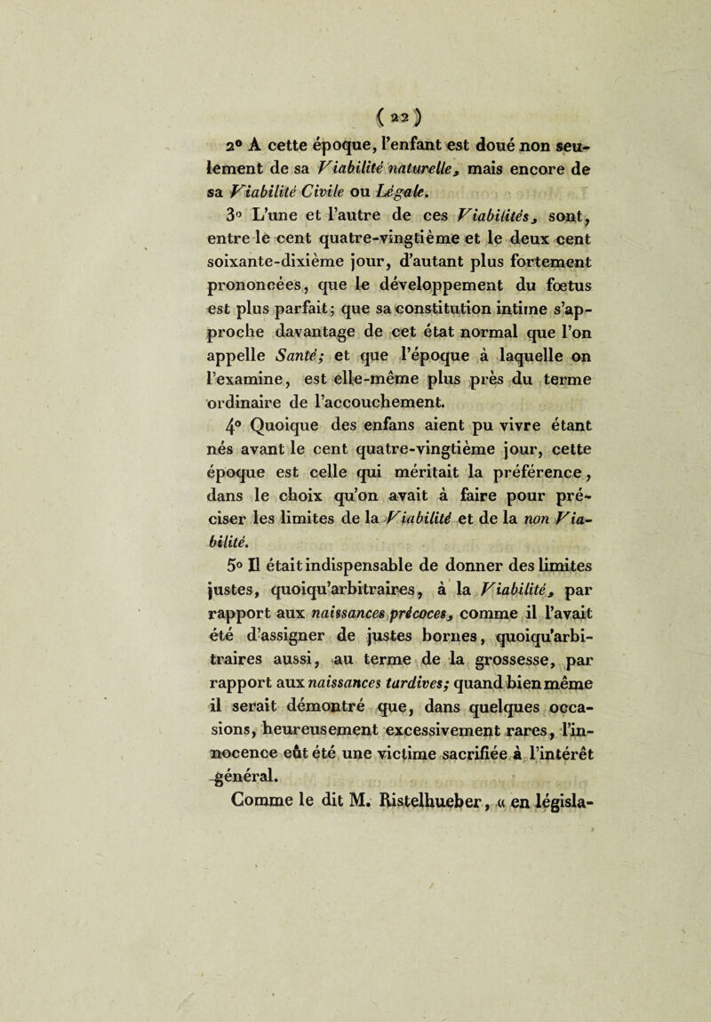 (m) 2° A cette époque, l’enfant est doué non seu¬ lement de sa Viabilité naturelle, mais encore de sa Viabilité Civile ou Légale. 3° L’une et l’autre de ces Viabilités j sont, entre le cent quatre-vingtième et le deux cent soixante-dixième jour, d’autant plus fortement prononcées, que le développement du fœtus est plus parfait; que sa constitution intime s’ap¬ proche davantage de cet état normal que l’on appelle Santé; et que l’époque à laquelle on l’examine, est elle-même plus près du terme ordinaire de l’accouchement. 4® Quoique des enfans aient pu vivre étant nés avant le cent quatre-vingtième jour, cette époque est celle qui méritait la préférence, dans le choix qu’on avait à faire pour pré¬ ciser les limites de la Viabilité et de la non Via¬ bilité. 5° Il était indispensable de donner des limites justes, quoiqu’arbitraires, à la Viabilité* par rapport aux naissances précocess comme il l’avait été d’assigner de justes bornes, quoiqu’arbi- traires aussi, au terme de la grossesse, par rapport aux naissances tardives; quand bien même il serait démontré que, dans quelques occa¬ sions, heureusement excessivement rares, l’in¬ nocence eût été une victime sacrifiée à l’intérêt général. Comme le dit M. Ristelliueber, « en législa-