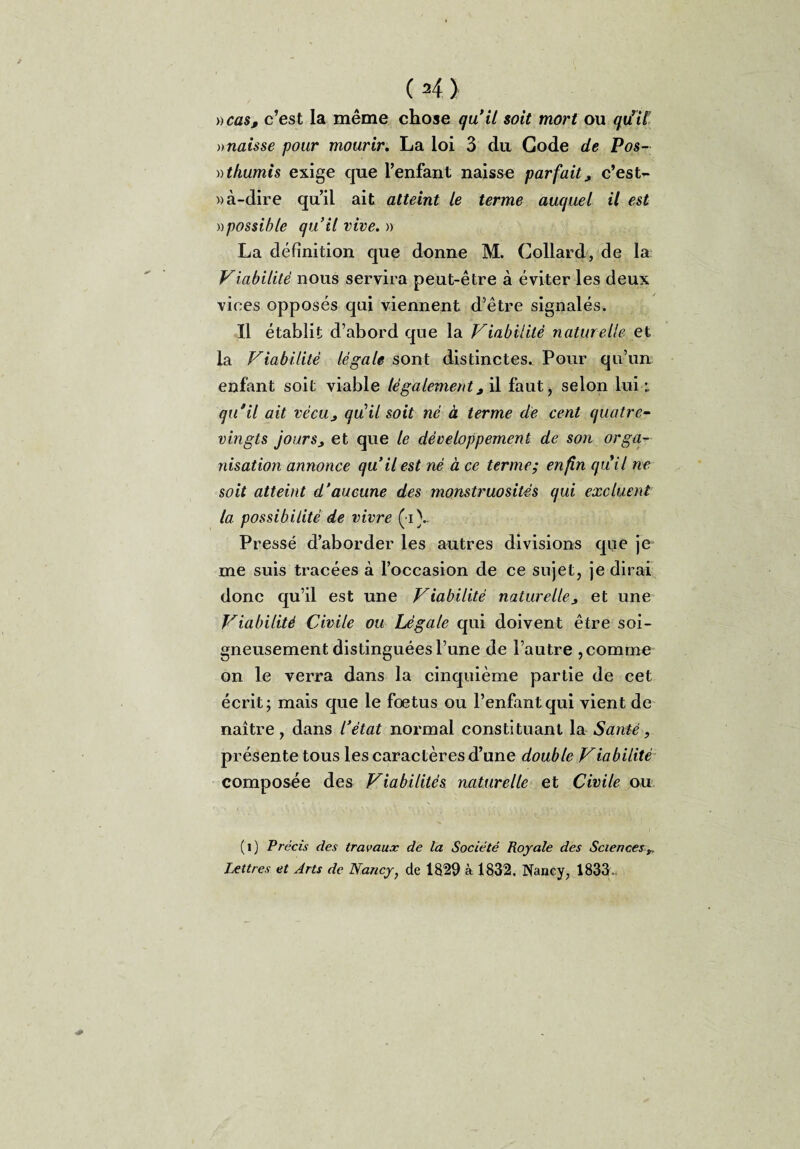 »cas, c’est la même chose qu’il soit mort ou quri£ » naisse pour mourir. La loi 3 du Gode de Pos- ))thumis exige que l’enfant naisse parfaitj, c’est¬ -à-dire qu’il ait atteint le terme auquel il est ))possible qu’il vive. » La définition que donne M. Collard, de la Viabilité nous servira peut-être à éviter les deux vices opposés qui viennent d’être signalés. Il établit d’abord que la Viabilité naturelle et la Viabilité légale sont distinctes. Pour qu’un enfant soit viable légalement3 il faut, selon lui ; qu'il ait vècus qu’il soit né à terme de cent quatre- vingts jour s j et que le développement de son orga¬ nisation annonce qu’il est né à ce terme; enfin quil ne soit atteint d’aucune des monstruosités qui excluent la possibilité de vivre ( i\, Pressé d’aborder les autres divisions que je me suis tracées à l’occasion de ce sujet, je dirai donc qu’il est une Viabilité naturelle^ et une Viabilité Civile ou Légale qui doivent être soi¬ gneusement distinguées l’une de l’autre , comme on le verra dans la cinquième partie de cet écrit; mais que le foetus ou l’enfant qui vient de naître, dans l’état normal constituant la Santé, présente tous les caractères d’une double Viabilité composée des Viabilités naturelle et Civile ou (i) Précis des travaux de la Société Royale des Sciences^ Lettres et Arts de Nancy} de 1829 à 1832. Nancy, 1833.