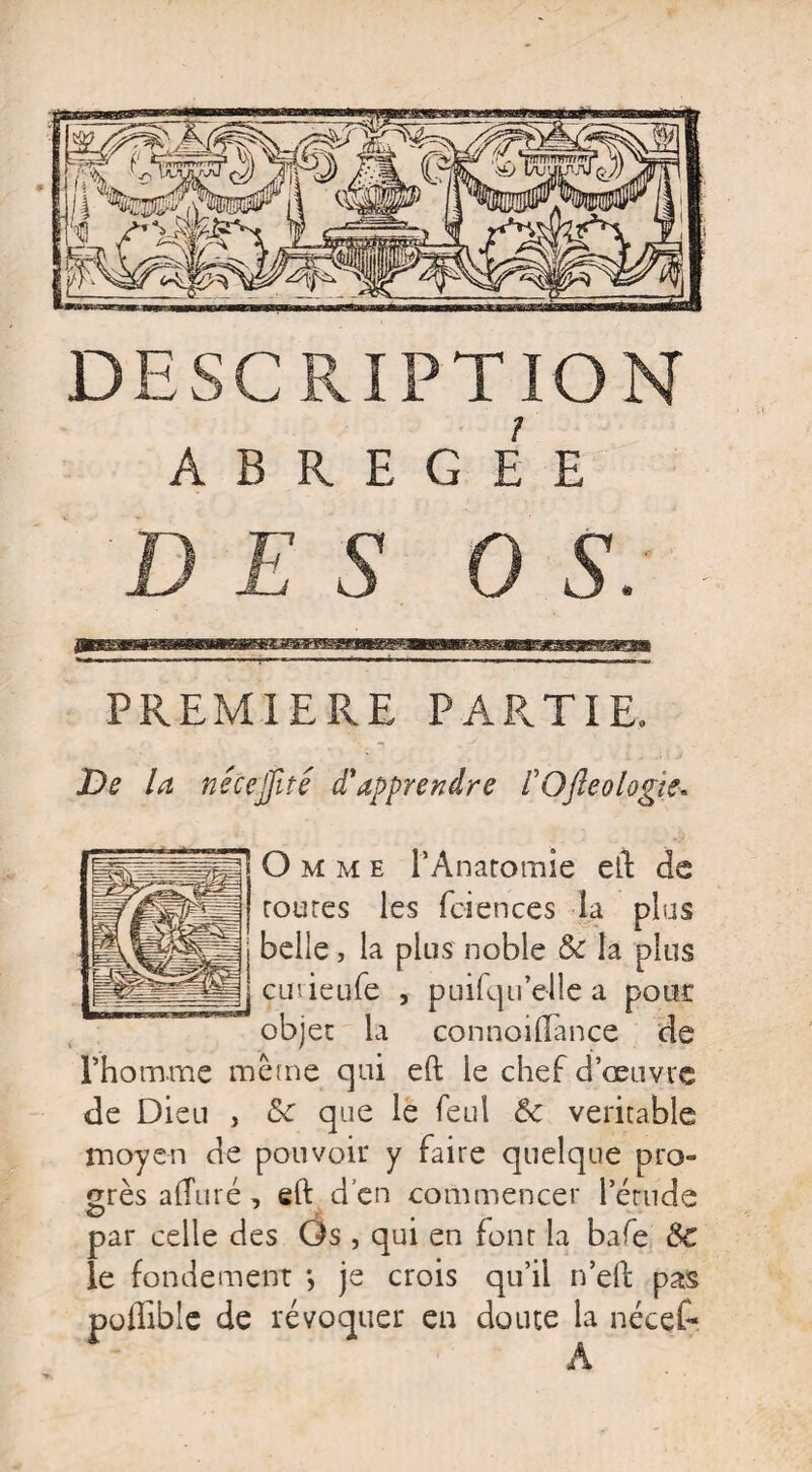 1 ABREGEE PREMIERE PARTIE. De la nécejfité d'apprendre VOfteologic- Omme l’Anatomie eft de toutes les fciences la plus belle, la plus noble 6c la plus cmieufe , puifqu’elle a pour objet la connoiftance de l’homme même qui eft le chef d’œuvre de Dieu , 6c que le feul 6c véritable moyen de pouvoir y faire quelque pro¬ grès a {Tu ré, eft d’en commencer l’étude par celle des Os , qui en font la bafe 6c le fondement je crois qu’il n’eft pas poffible de révoquer en doute la nécef- A