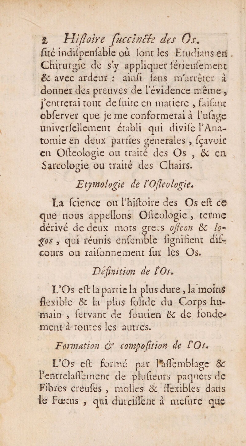& tiiftoire fuccincte des Os.. Eté indilpenfable où font les Etudians en Chirurgie de s’y appliquer férieufement 8c avec ardeur : ainfi (ans m'arrêter à donner des preuves de levidence même , j’entrerai tout de fuite en matière , faifant obferver que je me conformerai à l’ufage univerfellement établi qui divife l’Ana¬ tomie en deux parties generales, fcavoir en Ofteologie ou traité des Os , 8c en Sarcologie ou traité des Chairs. Etymologie de l’Oftcologie. La fcience ou l’hiftoire des Os eft ce que nous appelions Olleologie 3 terme dérivé de deux mots grecs ofieon 8c lo- gos 3 qui réunis enfembie fignihent dit cours ou raifonnement fur les Os. Définition de l’Os. L’Os e(l la partie la plus dure, la moins flexible 3c la plus folide du Corps hu¬ main , fervant de fondai 8c de fonde* ment à routes les autres. Formation & compofition de l’Os. L’Os eft formé par Paffemblage 8c is entrelacement de pluheurs paquets de Fibres creufes , molles & flexibles dans le Fœtus , qui dincilfent à mefure que