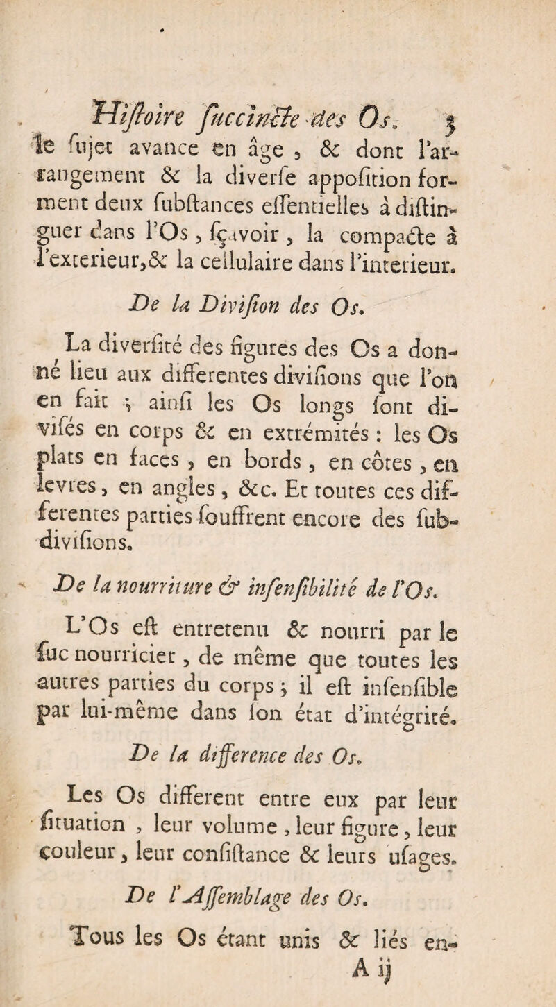Trtifloln fuccinBe des Os. 5 le fujet avance en âge 5 6c donc l’ar¬ rangement & la diverfe appofition for¬ ment deux fubftance's ellentielles à daftin- guer dans 1 Os, fç tvoir 5 la compare à 1 extérieur,6c la cellulaire dans l’interieur. De la Divijîon des Os. t diverfité des figures des Os a don¬ ne heu aux differentes divifîons que l’on en fait -, ainfi les Os longs font di- ^vifés en corps 6c en extrémités : les Os plats en faces } en bords, en côtes , en le vies, en angles , &c. Et toutes ces dif¬ ferentes parties fouffrent encore des fub- divifions. De la nourriture & infenfibilité de l'Os. L’Os eft entretenu 6c nourri par le fuc nourricier, de même que toutes les autres parties du corps} il eft infenfible par lui-meme dans Ion état d’intégrité» De la différence des Os. Les Os different entre eux par leur fîtuation , leur volume , leur figure, leur couleur > leur confiftance & leurs ufages. O De l’u4ffemblâge des Os. Tous les Os étant unis 6c liés en- Ai)
