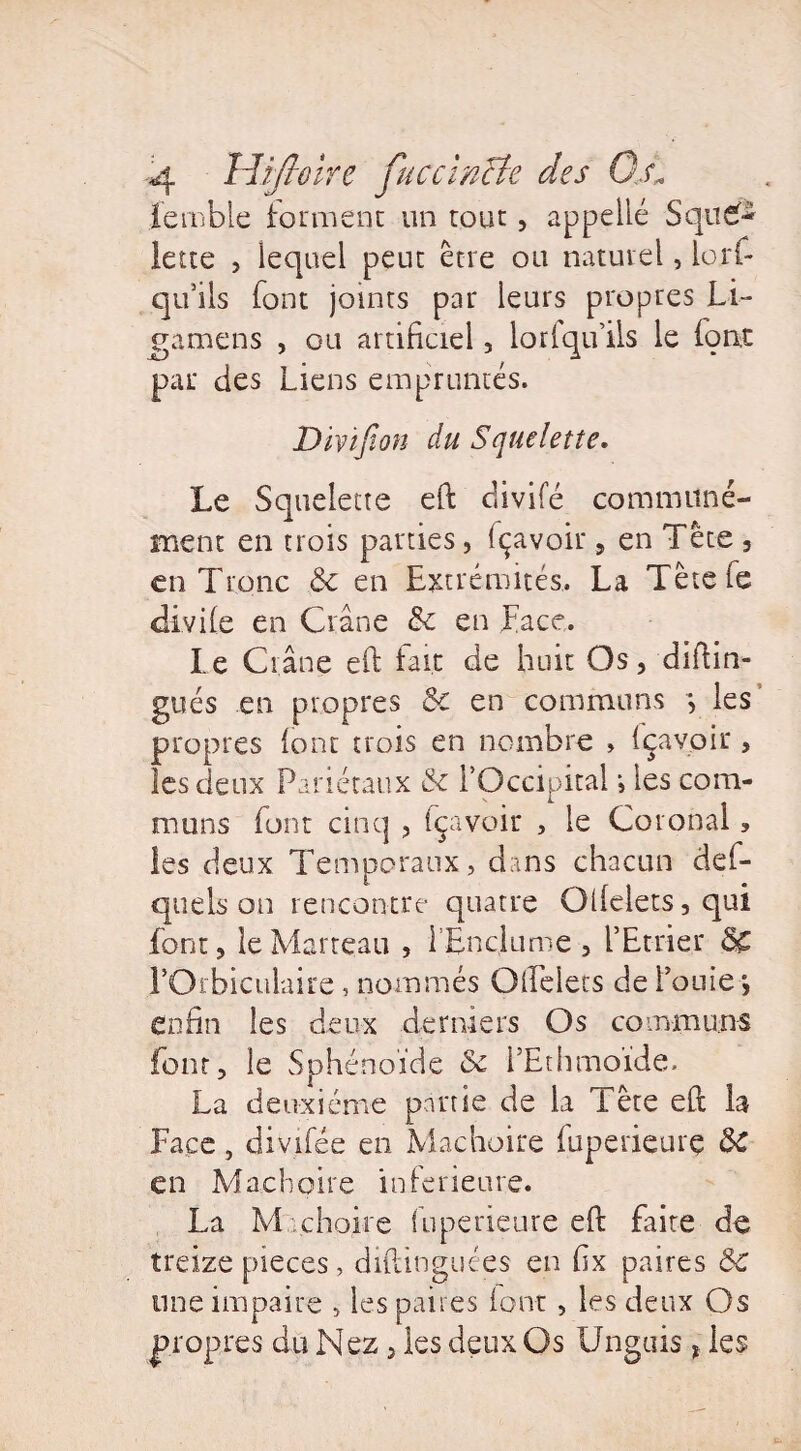 ïemble forment un tout, appeilé Sque¬ lette , lequel peut être ou naturel, lorf- qu’ils font joints par leurs propres Li- gamens , ou artificiel , lorlqu’ils le fiant par des Liens empruntés. Dïçifion du Squelette. Le Squelette eft divifé communé¬ ment en trois parties, fiçavoir, en Tête , en Tronc 8c en Extrémités. La Tètefe diviie en Crâne 8c en Face. Le Crâne eft fait de huit Os, diftin- gués en propres 8c en communs les propres (ont trois en nombre , içavoir , les deux Pariétaux 8c l’Occipital •, les com¬ muns font cinq , fçavoir , le Corooal, les deux Temporaux, dans chacun def- qtiels an rencontre quatre Ollelets,qui font, le Marteau , l’Enclume , l’Etrier 8C l’Orbiculaire, nommés Qliciers de Fouie > enfin les deux derniers Os communs font, le Sphénoïde & FEthmoïde, La deuxième partie de la Tête eft la Face, divifée en Mâchoire iuperieurç 8c en Mâchoire inferieure. La M.chaire fuperieure eft faite de treize pièces, diftinguées en fix paires 8c une impaire , les paires font , les deux Os propres du Nez, les deux Os Unguis * les