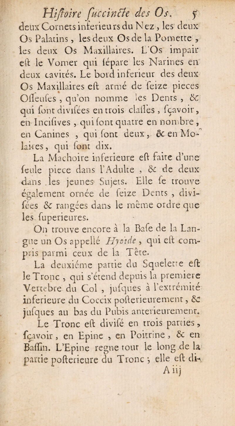 deux Cornets inferieurs du Nez, les deux Os Palatins, les deux Os de la Pomette , les deux Os Maxillaires. L’Os impair eft le Vomer qui (épate les Narines en deux cavités. Le bord inferieur des deux Os Maxillaires eft armé de feize pièces Ofleufes , qu’on nomme les Dents , Sc qui font divifées entrois dalles, fçavoir5 en Incifives qui font quatre en nombre , en Canines , qui font deux, & en Mo* lakes, qui font dix. La Mâchoire inferieure eh faite d’une feule piece dans l’Adulte , 6c de deux dans les jeunes Sujets. Elle (e trouve également ornée de feize Dents , divi¬ fées 6c rangées dans le même ordre que les fuperieures. On trouve encore à la Bafe de la Lan¬ gue un Os appellé Hyoïde , qui eft com¬ pris parmi ceux de la Tête. La deuxième partie du Squelette eft: le Tronc , qui s’étend depuis la première Vertébré- du Col , jufques à l’extrémité inferieure du Coccix pofterieurement, 6c jufques au bas du Pubis antérieurement. Le Tronc eft divifé en trois parties ? fçavoir, en Epine , en Poitrine , 6c en Badin. L’Epine régné tour le long de la partie pofterieure du Tronc j elle eft dD A iij