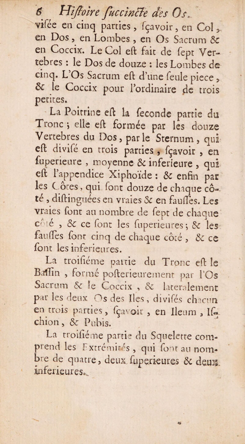 virée en cinq parties , fçavoir , en Col ? en Dos, en Lombes, en Os Sacrum 3c en Coccix. Le Col eft fait de fept Ver¬ tébrés : le Dos de douze : les Lombes de cinq. L Os Sacrum eft d’une feule piece > le Coccix pour l’ordinaire $q trois petites. La Poitrine eft la fécondé partie du Tronc *, elle eft formée par les douze Vertebres du Dos, parle Sternum, qui eft divifé en trois parties, fçavoir , en fuperieure , moyenne 3c inferieure , qui eft l’appendice Xiphoïde : 3c enfin par les ( ôtes, qui font douze de chique cô¬ té , diftinguées en vraies & en fauftes. Les vraies font au nombre de fept de chaque côté , 3c ce font les fuperieures-, 3c les fauftes font cinq de chaque côté , 3c ce font les inferieures. La troifteme pairie du Tronc eft le Baffin , formé pofterieurement par l’Os Sacrum &c Je Coccix , & latéralement par les deux Os des Iles, divifés chacun en trois parties, fçavoir , en Ileum a if* chion, 3c Pubis. La rroifiéme partie du Squelette com¬ prend les Fxtrémisés , qui font au nom¬ bre de quatre, deux fiiperieures 3c deux, inférieures^.