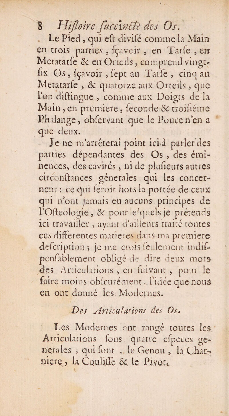 Le Pied, qui eft divifé comme la Main en trois parties , fçavoir , en Tarie , en Metacarfe & en Orteils, comprend vingt- hx Os , fçavoir, fept au Tarie 3 cinq au Metatarfe , & quatorze aux Orteils, que ion diftingue , comme aux Doigts de la Main ,.en première, fécondé & troifiérne Phalange, obfervant que le Poucenen a que deux. Je ne m’arrêterai point ici à parler des parties dépendantes des Os , des émi¬ nences, des cavités, ni de placeurs autres circonftances generales qui les concer¬ nent : ce qui feroit hors la portée de ceux qui n’ont jamais eu aucuns principes de l’Ofteologie, & pour efqueisje prétends ici travailler, ayant d’ailleurs traité foutes ces differentes matières dans ma première defeription-, je me crois feulement indif- penfablement obligé de dire deux mors des Articulations , en fuivant , pour le faire moins obfcurément, l’idée quenouâ en ont donné les Modernes. .Des Articulations des Os. Les Modernes ont rangé toutes les Articulations (ous quatre efpeces ge¬ nerales , qui font le Genou , la Char¬ nière > laCquliffe Ôc le Pivou