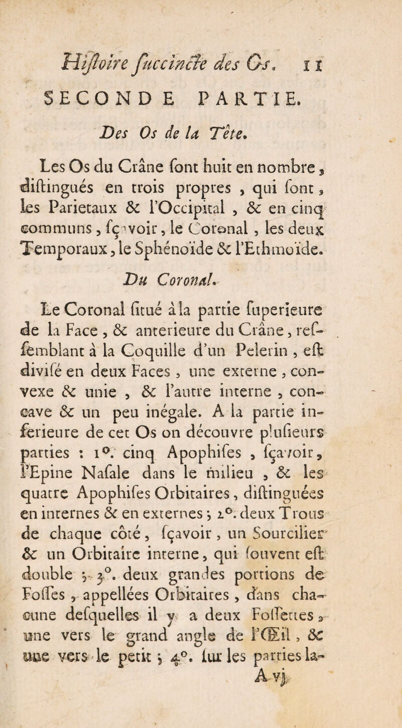 SECOND E PARTIE. Des Os de la Tête. Les Os du Crâne font huit en nombre, diftingués en trois propres , qui font, les Pariétaux 5c l’Occipital , 5c en cinq communs, fç ’voir, le Coronal , les deux Temporaux , le Sphénoïde 5c l’Ethinoïde. Du CoronaL LeCoronal litué àla partie fuperieure de la Face , ôc anterieure du Crâne, ref- fémblant à la Coquille d’un Pèlerin , eft divifé en deux Faces, une externe , con¬ vexe 6c unie , 5c l’autre interne , con¬ cave 5c un peu inégale. A la partie in¬ ferieure de cet Os on découvre plulieurs parties : i°. cinq Apophifes , fçavoir, l’Epine Nafale dans le milieu , 5c les quatre Apophifes Orbitaires, diftinguées en internes 5c en externes *, i°. deux Trous de chaque coté, fçavoir , un Sourcilles 5c un Orbitaire interne, qui (cuvent etë double y 3°. deux grandes portions de Folles , appellées Orbitaires, dans cha¬ cune defquelles il y a deux Follettes 9 une vers le grand angle de F Œil, 5C mue vers le petit \ 40. lur les parties la?»
