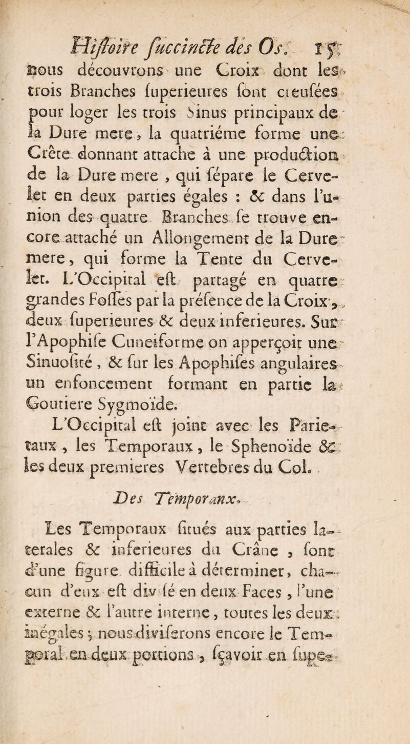 230US découvrons une Croix dont les* trois Branches luperieures font cteufées pour loger les trois Mnus principaux de la Dure mete > la quatrième forme une Crête donnant attache à une production de la Dure mere , qui fépare le Cerve¬ let en deux parties égales : 5c dans l’u¬ nion des quatre Branches fe trouve en¬ core attaché un Allongement de la Dure mere, qui forme la Tente du Cerve¬ let. I/Occipital eft partagé en quatre grandes Folles par la préfence de la Croix s, deux fuperieures 5c deux inferieures. Sus: l’Apophile Cunéiforme on apperçoit une Sinuolité , 5c fur les Apophifes angulaires- un enfoncement formant en partie la-? Goutiere Sygmoïde. L’Occipital eft joint avec les Parie-- taux , les Temporaux, le Sphénoïde &C les deux premières Vertebres du Col. Des Demporanx* Les Temporaux litués aux parties la¬ térales Sc inferieures du Crâne , font d’une figure difficileâ déterminer, cha¬ cun d’eux eft div lé en deux Faces , i’une externe & l’autre interne, toutes les deux, inégales ^ nous diviferons encore le Tem- garai en deux portions 3 Ravoir en fupea-
