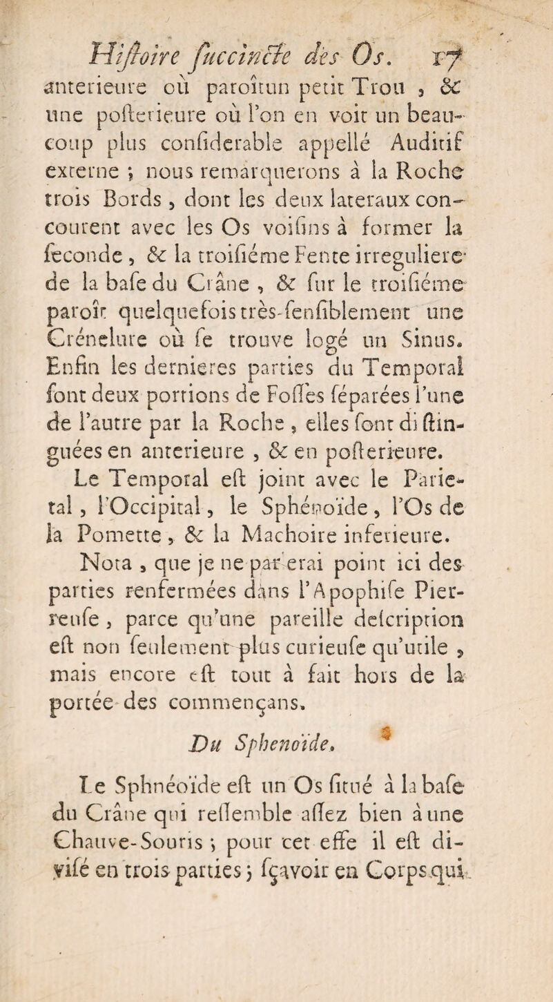 Mi/hire juccwcfe dès Os. vf anterieure où paroîtun petit Trou 5 & mie pofterieure où l’on en voir un beau¬ coup plus confiderable appelle Auditif externe ; nous remarquerons à la Roche trois Bords , dont les deux latéraux con¬ courent avec les Os voila ns à former la fécondé , &c la rroifiéme Fente irregulierc* de la bafe du Crâne , & fur le rroifiéme paroîr quelquefois très-fenfîblement une Crcnelurc où fe trouve logé un Sinus» Enfin les dernieres parties du Temporal font deux portions de Folles féparées l’une de l’autre par la Roche , elles font di ftin- guéesen anterieure , & en pofterieure. Le Temporal eft: joint avec le Parié¬ tal , l’Occipital, le Sphénoïde , l’Os de la Pomette, & la Mâchoire inferieure. Nota , que je ne par e rai point ici des parties renfermées dïns l’Apophife Pier¬ re nfe , parce qu’une pareille delcription efi; non feulement plus curieufe qu’utile > mais encore efi; tout à fait hors de la portée des commençans. Du Spheno'îde. T e Sphnéoïde efi: un Os fitué à la bafe du Crâne qui refie-mble allez bien aune Chauve-Souris *, pour cet effe il efi: di- yifé en trois parties 3 fçavoir en Corps qui