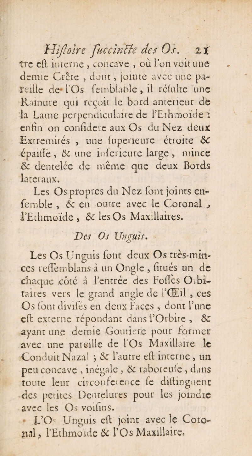 tre eft interne , concave 5 où l’on voit une demie Crête , dont, jointe avec une pa¬ reille de* i Os femblabie , il réluke une Rainure qui reçoit ie bord anterieur de la Lame perpendiculaire de l’Ethmoïde l enfin on confidete aux Os du Nez deux Extrémités , une (uperieure étioite &C épailîè, &c une inferieure large , mince ôc dentelée de même que deux Bords latéraux. Les Os propres du Nez font joints en- femble , èc en outre avec le Coronal * l’Ethmoïde > 6e les Os Maxillaires. Des Os Unguis. Les Os Unguis font deux Os très-min¬ ces reflemblan-s à un Ongle , fitués un de chaque côté â l’entrée des Folles Otbi- taires vers le grand angle de l’GEil , ces Os (ont divifés en deux Faces , dont l’une eft externe répondant dans l’Orbite , ôc avant une demie Goutiere pour former avec une pareille de l’Os Maxillaire le Conduit Nazal *, & l’autre eft interne , un peu concave , inégale , 6c raboteufe , dans toute leur circonfeience fe diftinguenc des pentes Dentelures pour les joindre avec les Os voilms. L’Oi Unguis eft joint avec le Coro îial ? l’Ethmoïde & l’Os Maxillaire,