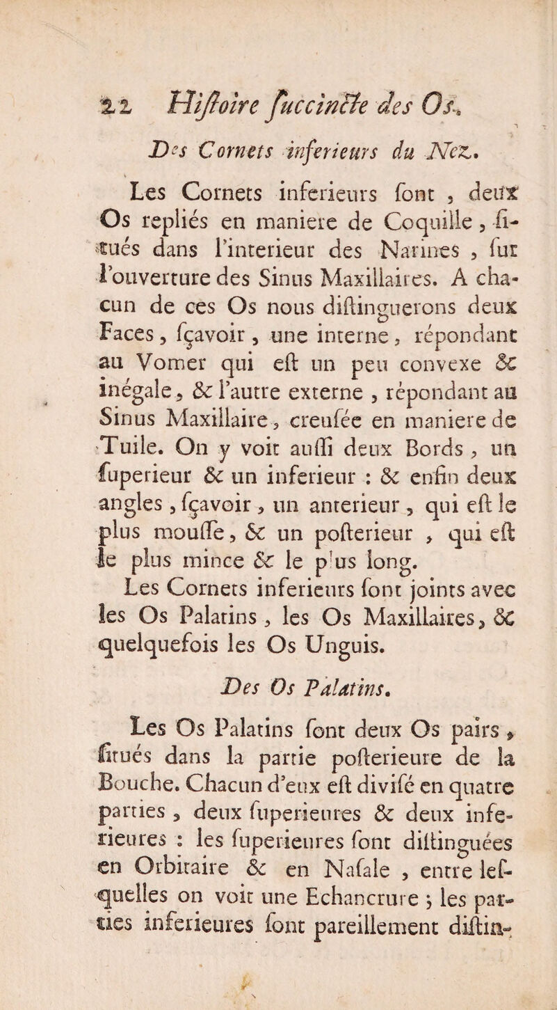 £ i Hîjtoire Juccincte des Os» ~\ D?s Comets inferieurs du Nez,. Les Cornets inferieurs font , deux Os repliés en maniéré de Coquille , li¬ gués dans l’interieur des Narines , lui l’ouverture des Sinus Maxillaires. A cha¬ cun de ces Os nous diftinguerons deux Faces, fçavoir, une interne, répondant au Vomer qui eft un peu convexe Ô£ inégale, & l’autre externe , répondant au Sinus Maxillaire, creufée en maniéré de Tuile. On y voit auiïi deux Bords , un fuperieur de un inferieur : de enfin deux angles, fçavoir, un anterieur, qui eft le plus moufte, 6c un pofterieur , qui eft le plus mince Sc le p us long. Les Cornets inferieurs font joints avec les Os Palatins, les Os Maxillaires, de quelquefois les Os Unguis. Des Os Palatins. Les Os Palatins font deux Os pairs * firués dans la partie pofterieure de la Bouche. Chacun d eux eft divifé en quatre parties , deux fu péri eu res de deux infe¬ rieures : les fuperienres font diftinguées en Orbitaire de en Nafale , entre lef- quelles on voit une Echancrure j les par¬ ties inferieures (ont pareillement diftin-