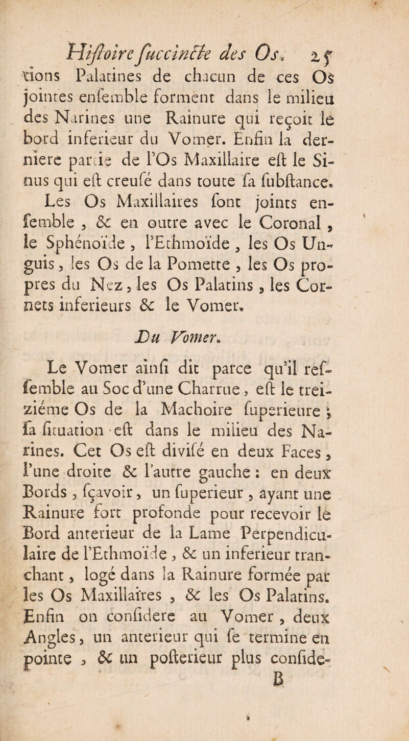 Hifioirc fuccïncie des Os« % f dons Palatines de chacun de ces Os joinres eniemble forment dans le milieu des Narines une Rainure qui reçoit le bord inferieur du Vomer. Enfin la der¬ nière par ie de l’Os Maxillaire eft le Si¬ nus qui eft creufé dans toute fa fubftance. Les Os Maxillaires font joints en- fetnble , & en outre avec le Coronal , le Sphénoïde , l’Ethmoïde 3 les Os Un- guis , les Os de la Pomette , les Os pro¬ pres du Nez 5 les Os Palatins, les Cor¬ nets inferieurs &c le Vomer, Lu Vomer. Le Vomer ainfi dit parce qu’il ref- femble au Soc d’une Charrue, eft le trei¬ ziéme Os de la Mâchoire fuperieure ; fa fuuation eft dans le milieu des Na¬ rines. Cet Os eft divifé en deux Faces s l’une droite & l’autre gauche : en deux Bords , fçavoir, un fuperieur , ayant une Rainure fort profonde pour recevoir le Bord anterieur de la Lame Perpendicu¬ laire de l’Ethmoïde , & un inferieur tran¬ chant , logé dans la Rainure formée par les Os Maxillaires , &c les Os Palatins. Enfin on confidere au Vomer , deux Angles, un anterieur qui fe termine en pointe * ôc un poftericur plus confide- B