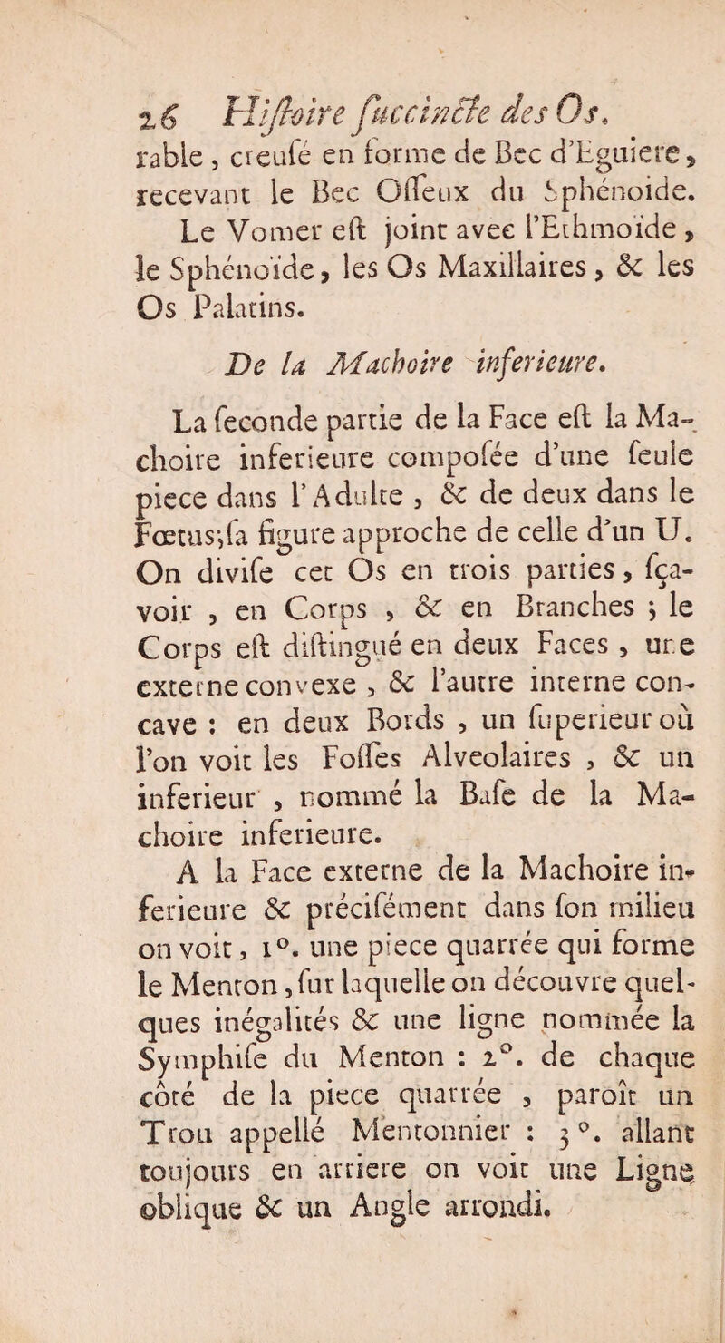 rable , creufé en tonne de Bec d’Eguiere, recevant le Bec Gffeux du Sphénoide. Le Vomer eft joint avec l’Ethmoïde , le Sphénoïde, les Os Maxillaires, 5c les Os Palatins. De la Mâchoire inferieure, La fécondé partie de la Face eft la Mâ¬ choire inferieure compofée d’une feule piece dans l’Adulte , 5e de deux dans le Fœtus-,fa figure approche de celle d’un U. On divife cet Os en trois parties, fça- voir , en Corps , & en Branches \ le Corps eft diftingué en deux Faces , ur.e externe convexe 3 5c l’autre interne con¬ cave : en deux Bords , un fuperieurou l’on voit les Folles Alvéolaires , 5c un inferieur , nommé la Bafe de la Mâ¬ choire inferieure. À la Face externe de la Mâchoire in* ferieure 5c précifément dans fon milieu on voit, i°. une piece quarrée qui forme le Menton, fur laquelle on découvre quel¬ ques inégalités 5c une ligne nommée la Sy mphife du Menton : i°. de chaque côté de la piece quarrée , paroît un Trou appellé Mentonnier : 30. allant toujours en arriéré on voit une Ligne, obhque 5c un Angle arrondi.