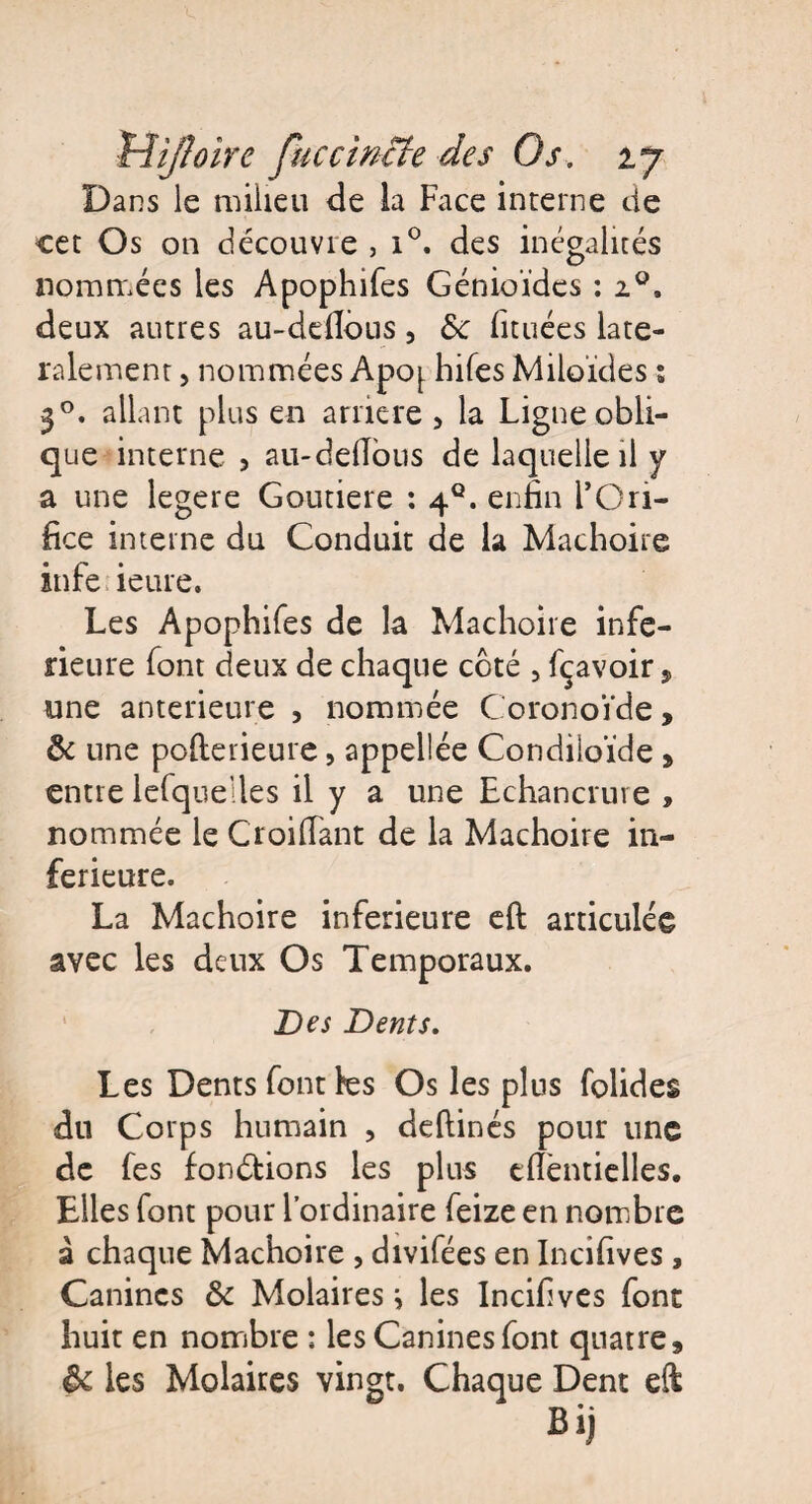Dans le milieu de la Face interne de cet Os on découvre , x°. des inégalités nommées les Apophifes Génioïdcs : 20. deux autres au-deflôus, de fituées laté¬ ralement , nommées Apoj. hifes Miloïdes ; 30. allant plus en arriéré 5 la Ligne obli¬ que interne 3 au-delTous de laquelle il y a une legere Goutiere : 4°. enfin l’Ori¬ fice interne du Conduit de la Mâchoire infe ieure. Les Apophifes de la Mâchoire infe¬ rieure font deux de chaque côté , fçavoir, une anterieure , nommée Coronoïde, & une pofterieure, appellée Condiioïde , entre lefque’lles il y a une Echancrure , nommée le Croifiant de la Mâchoire in¬ ferieure. La Mâchoire inferieure eft articulée avec les deux Os Temporaux. Des Dents. Les Dents font tes Os les plus folides du Corps humain , deftinés pour une de fes fondions les plus tflèntielles. Elles font pour l’ordinaire feize en nombre à chaque Mâchoire , divifées en Incifives , Canines & Molaires i les Incifives font huit en nombre : les Canines font quatre, ôc les Molaires vingt. Chaque Dent eft Bij