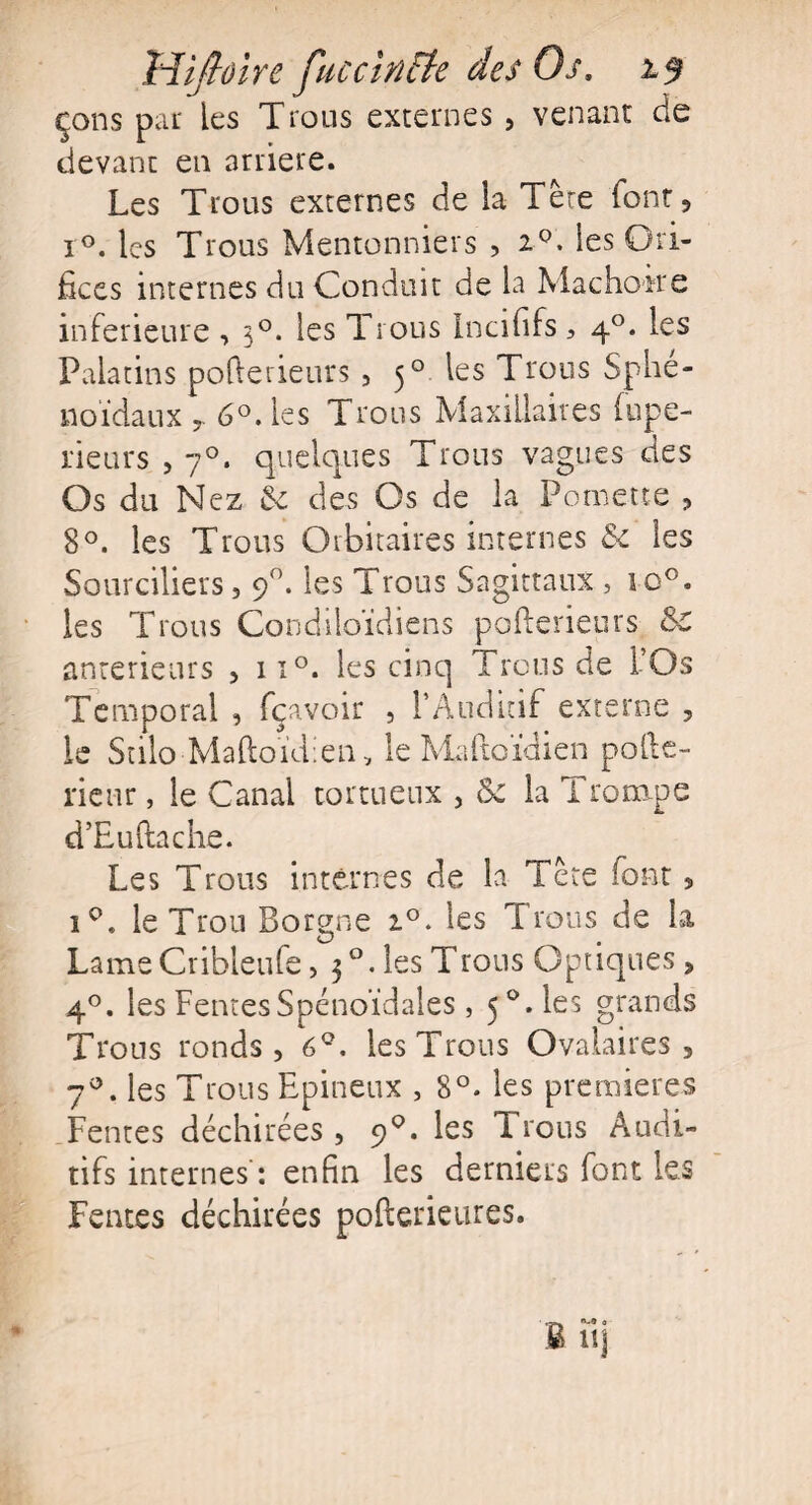 çons par les Trous externes , venant de devant en arriéré. Les Trous externes de ia Tète font, r°. les Trous Moutonniers , i°. les Ori¬ fices internes du Conduit de la Mâchoire inferieure , 30. les Trous Incififs, 40. les Palatins pofterieurs , 50 les Trous Sphé¬ noïdaux 6°. les Trous Maxillaires fupe- neurs , 70. quelques Trous vagues des Os du Nez Se des Os de la Pomette , 8°. les Trous Orbitaires internes Se les Sourciliers, 90. les Trous Sagittaux , io°. les Trous Condiloïdiens pofterieurs &C anterieurs , ii°. les cinq Trous de l’Os Temporal , fçavoir , 1*Auditif externe , le StiloMaftoïdien, le Maftoïdien polie- rienr, le Canal tortueux , &z la Trompe d’Euftache. Les Trous internes de la Tète font, i°. le Trou Borgne 2.0. les Trous de la Lame Cribleufe, 3 °. les Trous Optiques, 40. les Fentes Spénoïdales , 5°.les grands Trous ronds, 6°. les Trous Ovalaires, 7°. les Trous Epineux , 8°. les premières Fentes déchirées , 9°. les Trous Audi¬ tifs internes : enfin les derniers font les Fentes déchirées pofterieures.