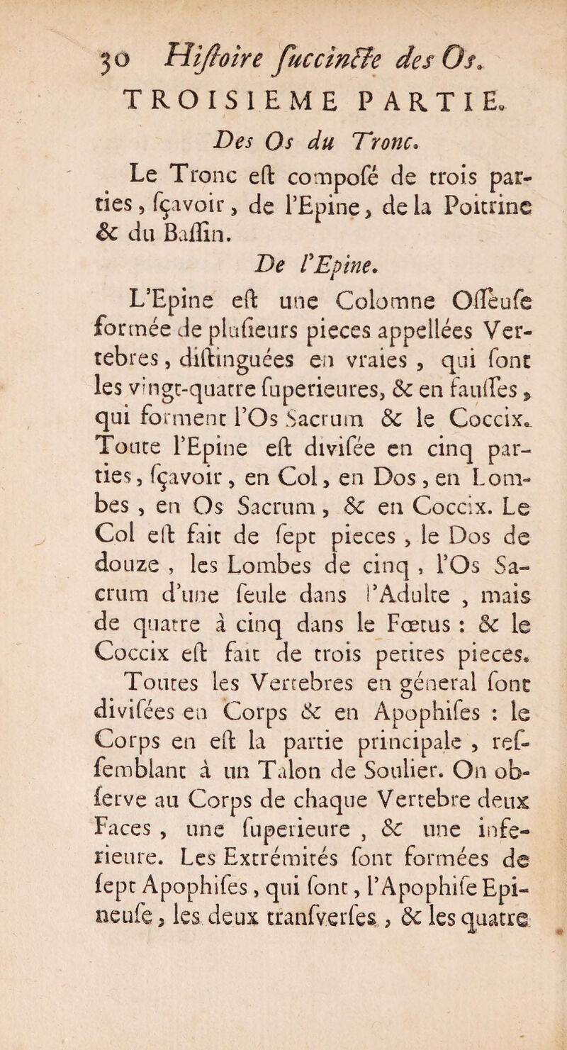 TROISIEME PARTIE. Des Os du Tronc* Le Tronc eft compofé de trois par¬ ties, fçavoir, de l’Epine, delà Poitrine 8c du Badin. De l'Epine* L’Epine eft une Colomne Ofteufe formée de placeurs pièces appellées Ver¬ tèbres , diftinguées en vraies , qui font les vingt-quatre fuperieures, 8c en faillies 5 qui forment l’Os Sacrum 8c le Coccix* Toute l’Epine eft divifée en cinq par¬ ties , fçavoir, en Coi, en Dos , en Lom¬ bes , en Os Sacrum, 8c en Coccix. Le Col eft Dit de lept pièces , le Dos de douze , les Lombes de cinq , l’Os Sa¬ crum d’une feule dans l’Adulte , mais de quatre à cinq dans le Fœtus : 8c le Coccix eft fait de trois petites pièces* Toutes les Vertebres en general font divifées en Corps 8c en Âpophifes : le Corps en eft la partie principale , ref- femblant à un Talon de Soulier. On ob- ierve au Corps de chaque Vertebre deux Faces , une fuperieure , 8c une infe¬ rieure. Les Extrémités font formées de lept Apophifes, qui font, F Apophile Epi- neufe, les deux tranfverfes , 8c les quatre