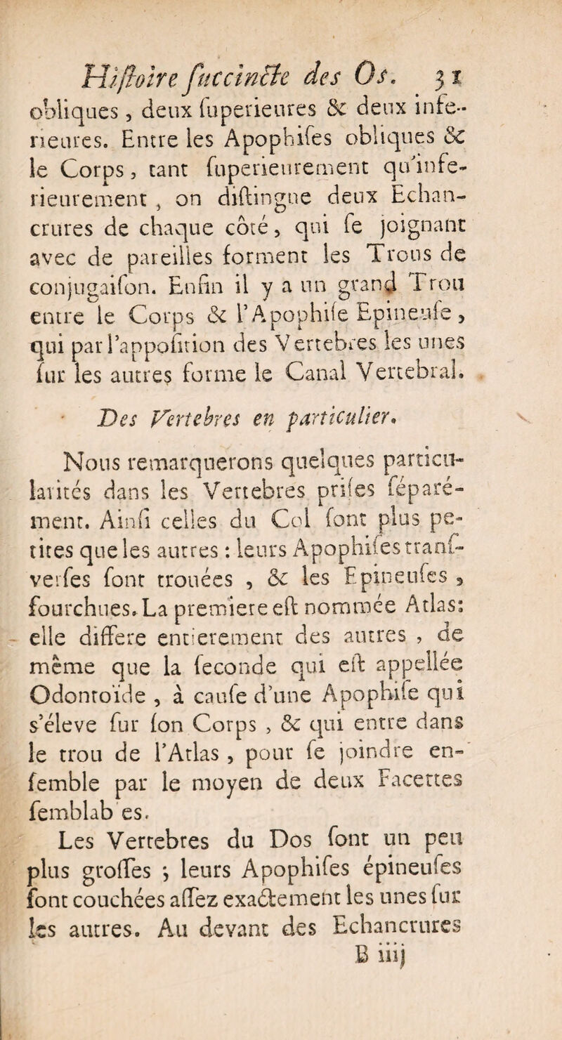 obliques, deux fuperieures &c deux infe¬ rieures. Entre les Apophifes obliques & le Corps, tant fuperieurement qu'infe- rieurement, on diftingue deux Echan¬ crures de chaque côté, qui Te joignant avec de pareilles forment les Trous de conjugaifon. Enfin il y a un grand Trou entre le Corps & l’Apophife Epineuje, qui par Pappofition des Vertébrés les unes fur les autres forme le Canal Vertébral. Des Vertébrés en particulier• Nous remarquerons quelques particu¬ larités dans les Vertébrés prifes féparé- ment. Ainfi celles du Col font plus pe¬ tites que les autres : leurs Apophifes tranf- verfes font trouées , &c les Epineufes , fourchues. La première eft nommée Atlas: elle différé entièrement des autres , de meme que la fécondé qui eft appellée Odontoïde , à caufe d’une Apopbife qui s’élève fur fon Corps > & qui entre dans le trou de l’Atlas , pour fe joindre en- femble par le moyen de deux Facettes femblab es. Les Vertebres du Dos font un peu plus groffes *, leurs Apophifes épineufes font couchées affez exactement les unes fur les autres. Au devant des Echancrures B iiij