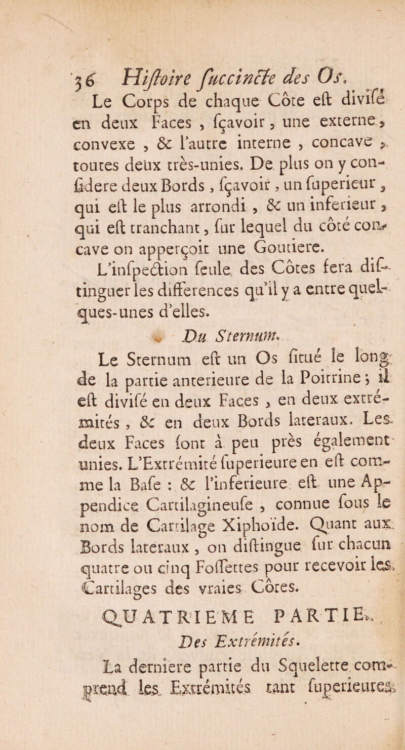 Le Corps de chaque Cote eft divite en deux Faces , fçavoir 5 une externe 9 convexe , & l’autre interne , concave toutes deux très-unies. De plus on y con- fidere deux Bords, fçavoir, un fuperieur, qui eft le plus arrondi , 3c un inferieur 3 qui elt tranchant, fur lequel du coté con^ cave on apperçoit une Goutiere. L’infpeélion feule des Cotes fera dis¬ tinguer les différences qu’il y a entre quel¬ ques-unes d’elles. v Du Sternum. Le Sternum eft un Os fitué le long; de la partie anterieure de la Poitrine} il eft divifé en deux Faces x en deux extré¬ mités , &c en deux Bords latéraux. Les. deux Faces font à peu près également unies. L’Extrémité fuperieure en eft corrv me la Bafe : Sc l’inferieure eft une Ap¬ pendice Cartilagineufe , connue fous le nom de Cartilage Xiphoide. Quant aux. Bords latéraux , on diftingue fur chacun quatre ou cinq Foffettes pour recevoir les. Cartilages des vraies Côtes. QU ATRIEME PARTI E*. Des Extrémités. La derniere partie du Squelette com* prend les. Extrémités tant fuperieure^