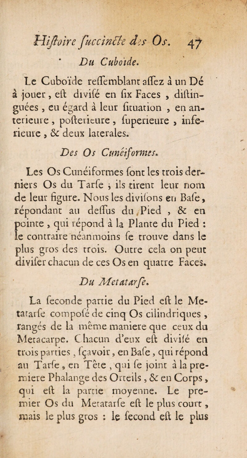 Du Cuboïde. Le Cuboïde reftemblant aftez à un Dé â jouer, eft divifé en fix Faces , distin¬ guées , eu égard à leur fituation , en an¬ terieure , poftericure, Supérieure > infe- neure , & deux latérales. Des Os Cunéiformes, Les Os Cunéiformes Sont les trois der¬ niers Os du Tarfe * ils tirent leur nom de leur figure. Nous les divifons en Bafe, répondant au defiiis du Pied , de en pointe , qui répond à la Plante du Pied : le contraire néanmoins Se trouve dans le plus gros des trois. Outre cela on peut divifer chacun de ces Os en quatre Faces* Du Metatarfe. La Seconde partie du Pied eft le Me¬ tatarfe compolé de cinq Os cilindriques , rangés de la meme maniéré que ceux du Métacarpe. C hacun d’eux eft divifé en trois parties. fçavoir, en Bafe, qui répond au Tarfe , en Tête , qui Se joint à la pre¬ mière Phalange des Orteils, & en Corps > qui eft la partie moyenne. Le pre¬ mier Os du Metatarfe eft le plus court, mais le plus gros : le Second eft le plus