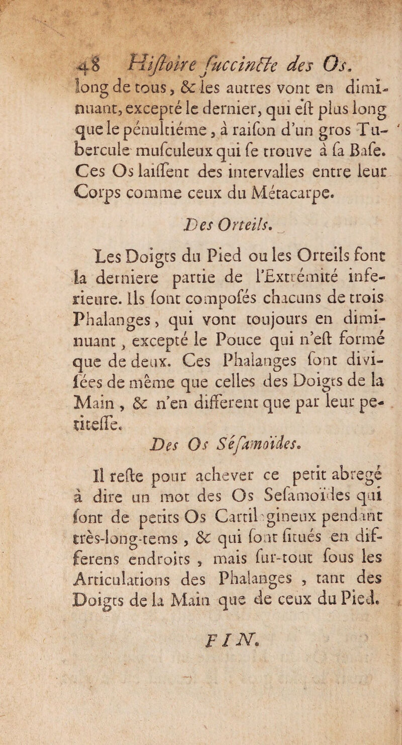 long de cous, & les autres vont en dimi¬ nuant, excepté le dernier, qui eïl plus long que le pénultième, à raifon d’un gros Tu~ hercule mufculeux qui fe trouve à fa Baie. Ces Os lailTent des intervalles entre leur Corps comme ceux du Métacarpe. Des Orteils, Les Doigts du Pied ou les Orteils font la derniere partie de l’Extrémité infe¬ rieure. Ils (ont compofés chacuns de trois Phalanges > qui vont toujours en dimi¬ nuant , excepté le Pouce qui n’eft formé que de deux. Ces Phalanges font divi¬ sées de même que celles des Doigts de la Main , & n’en different que par leur pe- titefle. Des Os Séfamoides. Il refie pour achever ce petit abrégé à dire un mot des Os Selamofies qui font de petits Os Garni gineux pendant très-long-tems, Sc qui (ont iitués en dif- ferens endroits , mais fur-tout fous les Articulations des Phalanges , tant des Doigts de la Main que de ceux du Pied. fin.