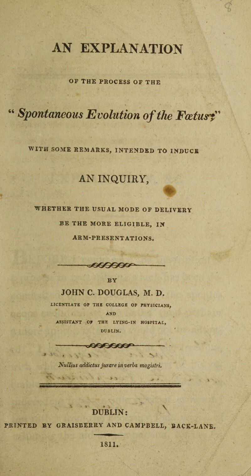 \ • <* AN EXPLANATION OF THE PROCESS OF THE 66 Spontaneous Evolution of the Foetus?” WITH SOME REMARKS, INTENDED TO INDUCE t AN INQUIRY, % • 1 WHETHER THE USUAL MODE OF DELIVERY BE THE MORE ELIGIBLE, IN ARM-PRESENTATIONS. BY JOHN C. DOUGLAS, M. D. LICENTIATE OP THE COLLEGE OF PHYSICIANS, AND ASSISTANT OF THE LYING-IN HOSPITAL, DUBLIN. * ■ . - *, \ ' V Nullius addictus jurare in verba magistri. 'r<. '■ r '* . i > \ j, > mwmwr— in ... irriwnwim - * • ? \ DUBLIN: PRINTED BY GRAISBERRY AND CAMPBELL, BACK-LANE. 1811.